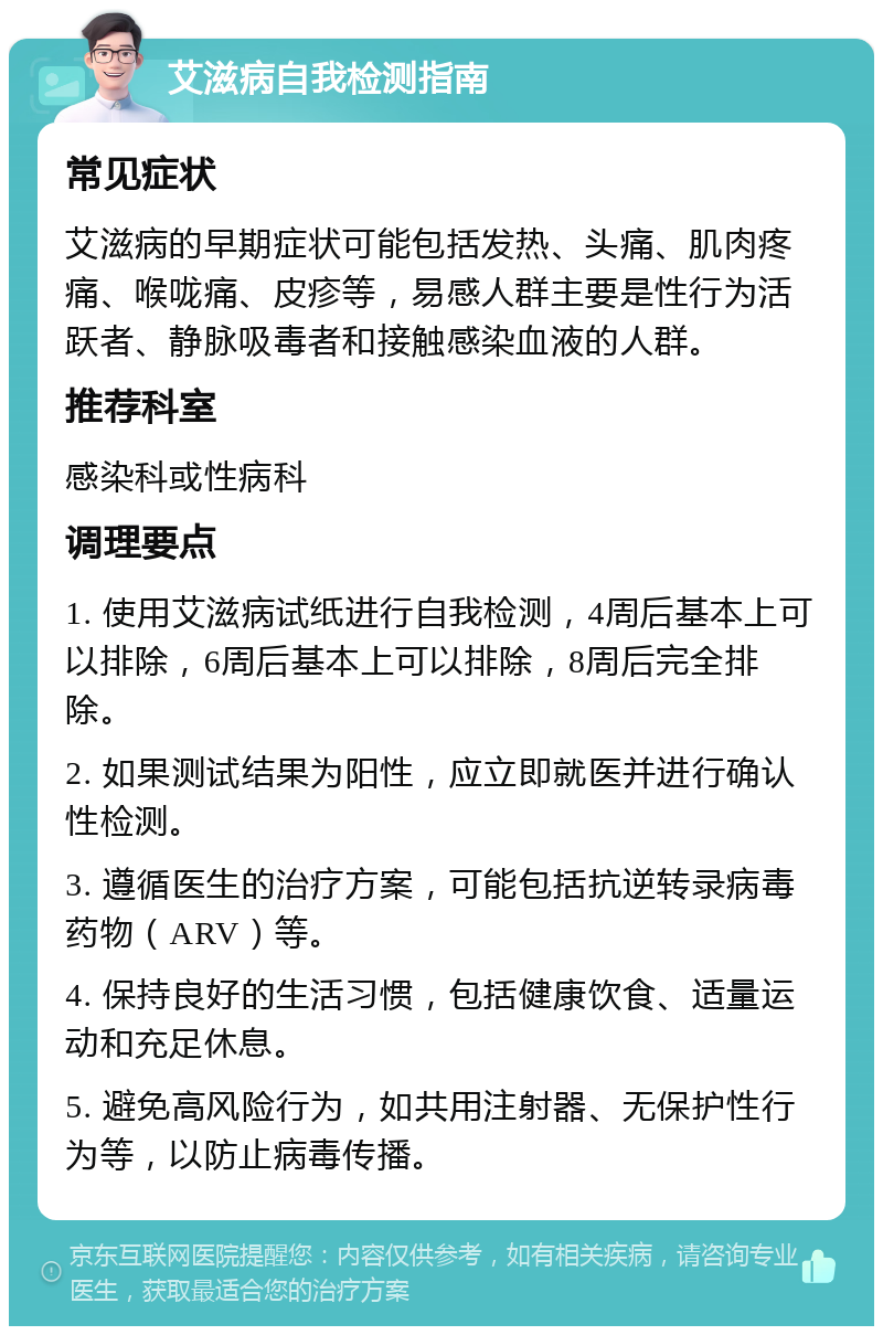 艾滋病自我检测指南 常见症状 艾滋病的早期症状可能包括发热、头痛、肌肉疼痛、喉咙痛、皮疹等，易感人群主要是性行为活跃者、静脉吸毒者和接触感染血液的人群。 推荐科室 感染科或性病科 调理要点 1. 使用艾滋病试纸进行自我检测，4周后基本上可以排除，6周后基本上可以排除，8周后完全排除。 2. 如果测试结果为阳性，应立即就医并进行确认性检测。 3. 遵循医生的治疗方案，可能包括抗逆转录病毒药物（ARV）等。 4. 保持良好的生活习惯，包括健康饮食、适量运动和充足休息。 5. 避免高风险行为，如共用注射器、无保护性行为等，以防止病毒传播。