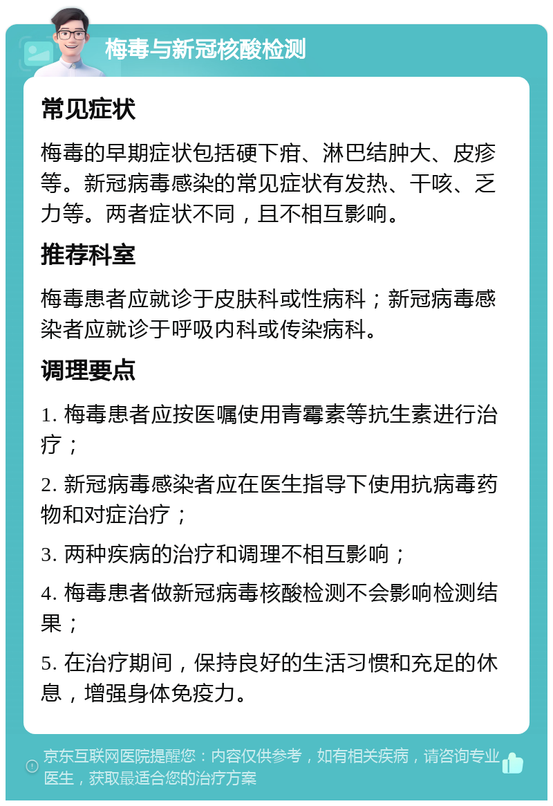 梅毒与新冠核酸检测 常见症状 梅毒的早期症状包括硬下疳、淋巴结肿大、皮疹等。新冠病毒感染的常见症状有发热、干咳、乏力等。两者症状不同，且不相互影响。 推荐科室 梅毒患者应就诊于皮肤科或性病科；新冠病毒感染者应就诊于呼吸内科或传染病科。 调理要点 1. 梅毒患者应按医嘱使用青霉素等抗生素进行治疗； 2. 新冠病毒感染者应在医生指导下使用抗病毒药物和对症治疗； 3. 两种疾病的治疗和调理不相互影响； 4. 梅毒患者做新冠病毒核酸检测不会影响检测结果； 5. 在治疗期间，保持良好的生活习惯和充足的休息，增强身体免疫力。