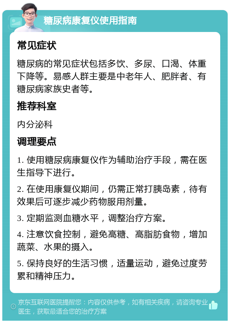 糖尿病康复仪使用指南 常见症状 糖尿病的常见症状包括多饮、多尿、口渴、体重下降等。易感人群主要是中老年人、肥胖者、有糖尿病家族史者等。 推荐科室 内分泌科 调理要点 1. 使用糖尿病康复仪作为辅助治疗手段，需在医生指导下进行。 2. 在使用康复仪期间，仍需正常打胰岛素，待有效果后可逐步减少药物服用剂量。 3. 定期监测血糖水平，调整治疗方案。 4. 注意饮食控制，避免高糖、高脂肪食物，增加蔬菜、水果的摄入。 5. 保持良好的生活习惯，适量运动，避免过度劳累和精神压力。