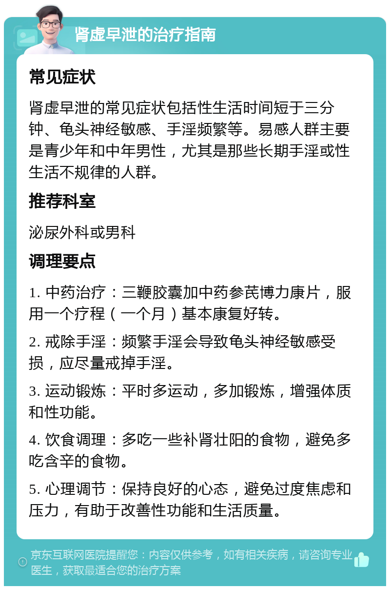 肾虚早泄的治疗指南 常见症状 肾虚早泄的常见症状包括性生活时间短于三分钟、龟头神经敏感、手淫频繁等。易感人群主要是青少年和中年男性，尤其是那些长期手淫或性生活不规律的人群。 推荐科室 泌尿外科或男科 调理要点 1. 中药治疗：三鞭胶囊加中药参芪博力康片，服用一个疗程（一个月）基本康复好转。 2. 戒除手淫：频繁手淫会导致龟头神经敏感受损，应尽量戒掉手淫。 3. 运动锻炼：平时多运动，多加锻炼，增强体质和性功能。 4. 饮食调理：多吃一些补肾壮阳的食物，避免多吃含辛的食物。 5. 心理调节：保持良好的心态，避免过度焦虑和压力，有助于改善性功能和生活质量。