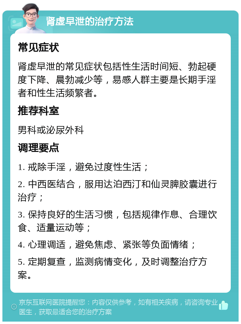 肾虚早泄的治疗方法 常见症状 肾虚早泄的常见症状包括性生活时间短、勃起硬度下降、晨勃减少等，易感人群主要是长期手淫者和性生活频繁者。 推荐科室 男科或泌尿外科 调理要点 1. 戒除手淫，避免过度性生活； 2. 中西医结合，服用达泊西汀和仙灵脾胶囊进行治疗； 3. 保持良好的生活习惯，包括规律作息、合理饮食、适量运动等； 4. 心理调适，避免焦虑、紧张等负面情绪； 5. 定期复查，监测病情变化，及时调整治疗方案。