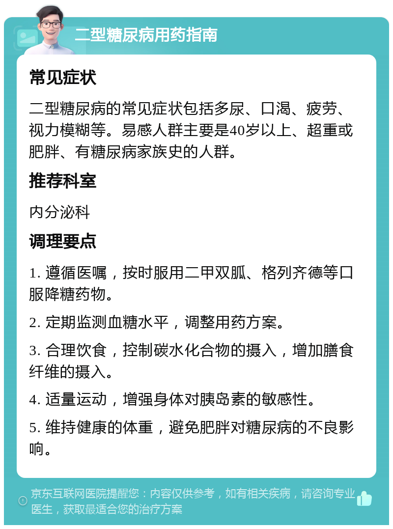 二型糖尿病用药指南 常见症状 二型糖尿病的常见症状包括多尿、口渴、疲劳、视力模糊等。易感人群主要是40岁以上、超重或肥胖、有糖尿病家族史的人群。 推荐科室 内分泌科 调理要点 1. 遵循医嘱，按时服用二甲双胍、格列齐德等口服降糖药物。 2. 定期监测血糖水平，调整用药方案。 3. 合理饮食，控制碳水化合物的摄入，增加膳食纤维的摄入。 4. 适量运动，增强身体对胰岛素的敏感性。 5. 维持健康的体重，避免肥胖对糖尿病的不良影响。