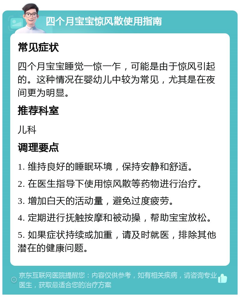 四个月宝宝惊风散使用指南 常见症状 四个月宝宝睡觉一惊一乍，可能是由于惊风引起的。这种情况在婴幼儿中较为常见，尤其是在夜间更为明显。 推荐科室 儿科 调理要点 1. 维持良好的睡眠环境，保持安静和舒适。 2. 在医生指导下使用惊风散等药物进行治疗。 3. 增加白天的活动量，避免过度疲劳。 4. 定期进行抚触按摩和被动操，帮助宝宝放松。 5. 如果症状持续或加重，请及时就医，排除其他潜在的健康问题。