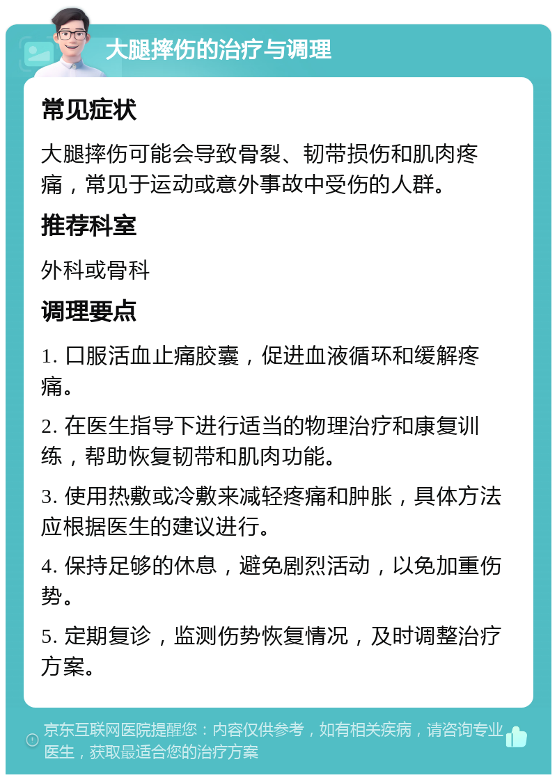 大腿摔伤的治疗与调理 常见症状 大腿摔伤可能会导致骨裂、韧带损伤和肌肉疼痛，常见于运动或意外事故中受伤的人群。 推荐科室 外科或骨科 调理要点 1. 口服活血止痛胶囊，促进血液循环和缓解疼痛。 2. 在医生指导下进行适当的物理治疗和康复训练，帮助恢复韧带和肌肉功能。 3. 使用热敷或冷敷来减轻疼痛和肿胀，具体方法应根据医生的建议进行。 4. 保持足够的休息，避免剧烈活动，以免加重伤势。 5. 定期复诊，监测伤势恢复情况，及时调整治疗方案。