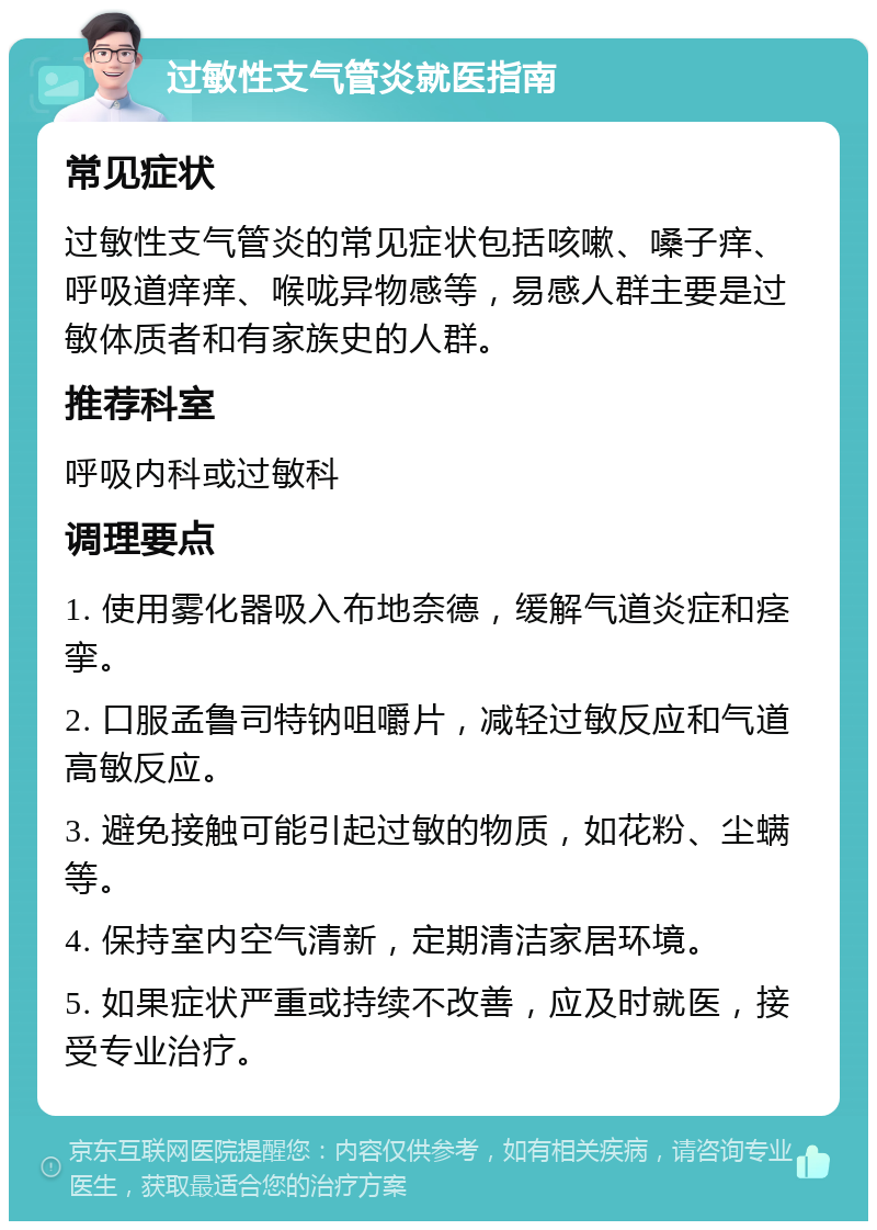 过敏性支气管炎就医指南 常见症状 过敏性支气管炎的常见症状包括咳嗽、嗓子痒、呼吸道痒痒、喉咙异物感等，易感人群主要是过敏体质者和有家族史的人群。 推荐科室 呼吸内科或过敏科 调理要点 1. 使用雾化器吸入布地奈德，缓解气道炎症和痉挛。 2. 口服孟鲁司特钠咀嚼片，减轻过敏反应和气道高敏反应。 3. 避免接触可能引起过敏的物质，如花粉、尘螨等。 4. 保持室内空气清新，定期清洁家居环境。 5. 如果症状严重或持续不改善，应及时就医，接受专业治疗。