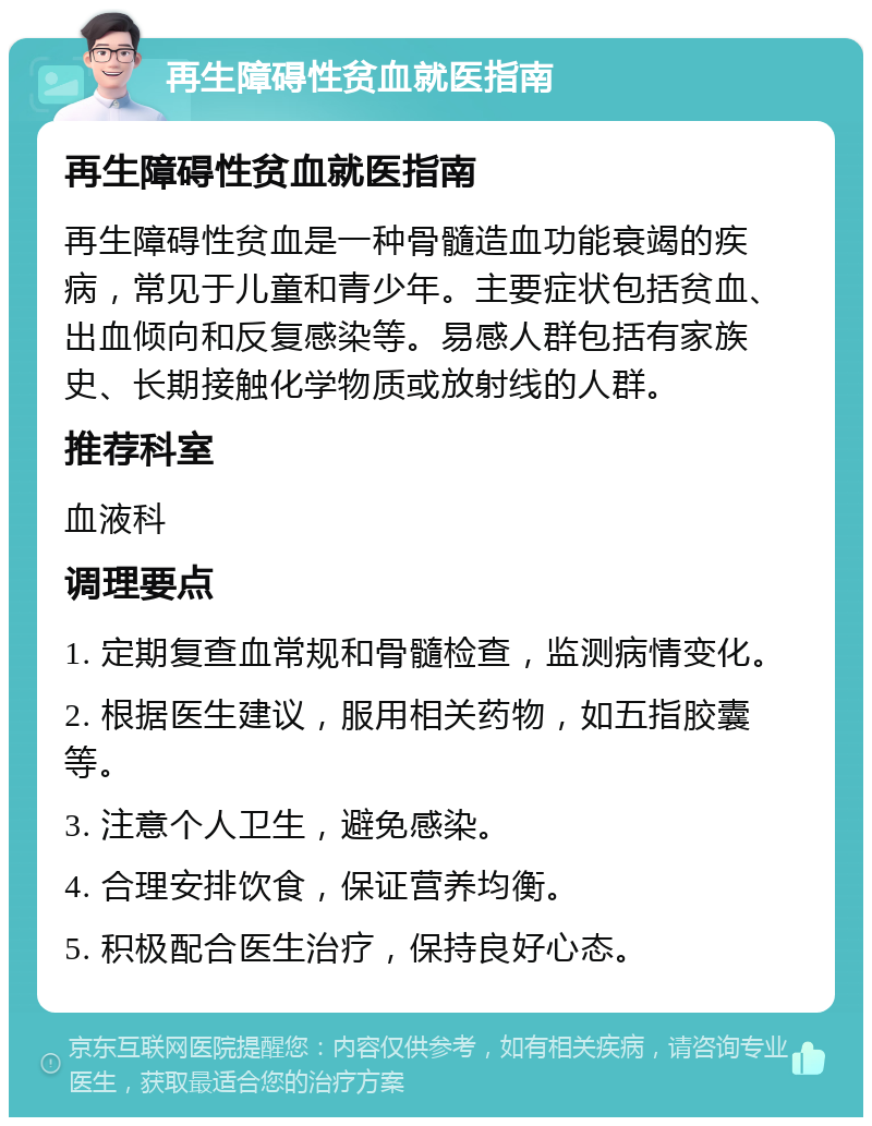 再生障碍性贫血就医指南 再生障碍性贫血就医指南 再生障碍性贫血是一种骨髓造血功能衰竭的疾病，常见于儿童和青少年。主要症状包括贫血、出血倾向和反复感染等。易感人群包括有家族史、长期接触化学物质或放射线的人群。 推荐科室 血液科 调理要点 1. 定期复查血常规和骨髓检查，监测病情变化。 2. 根据医生建议，服用相关药物，如五指胶囊等。 3. 注意个人卫生，避免感染。 4. 合理安排饮食，保证营养均衡。 5. 积极配合医生治疗，保持良好心态。