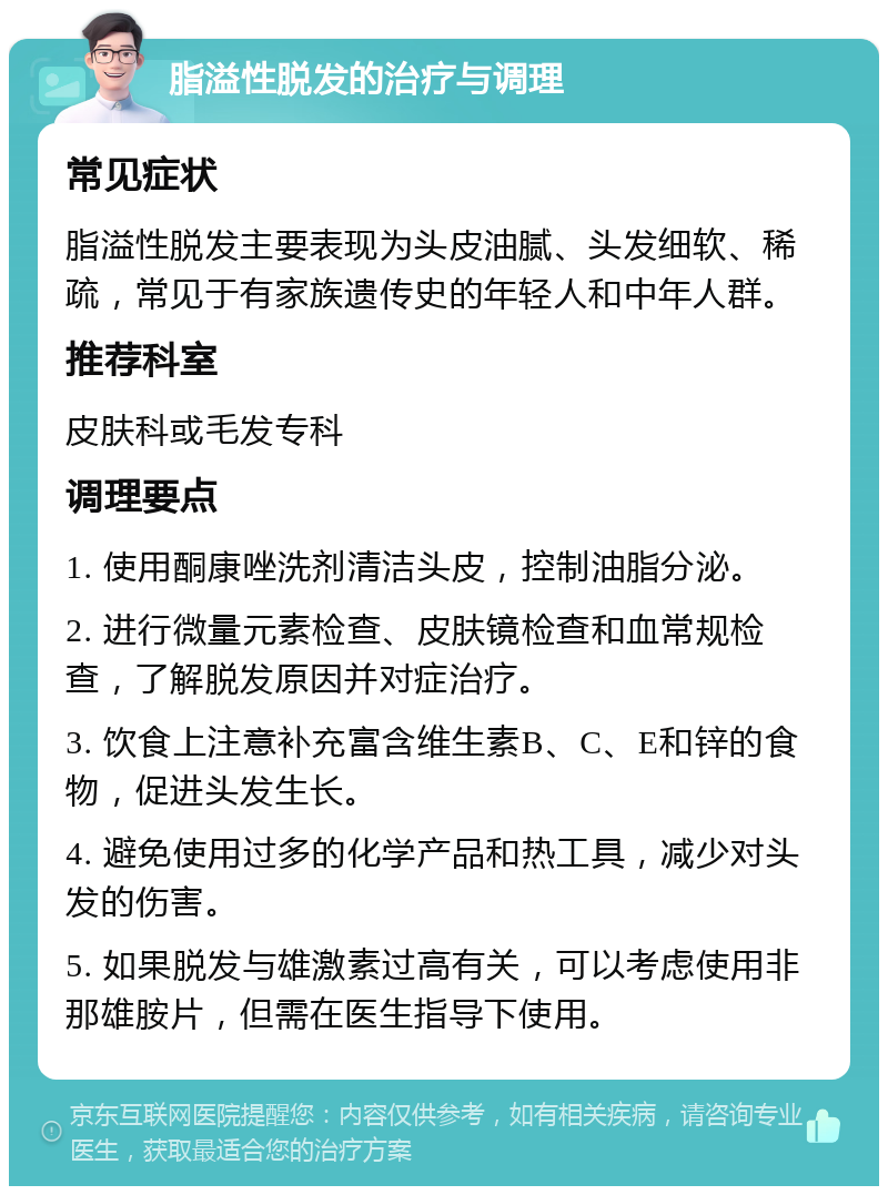 脂溢性脱发的治疗与调理 常见症状 脂溢性脱发主要表现为头皮油腻、头发细软、稀疏，常见于有家族遗传史的年轻人和中年人群。 推荐科室 皮肤科或毛发专科 调理要点 1. 使用酮康唑洗剂清洁头皮，控制油脂分泌。 2. 进行微量元素检查、皮肤镜检查和血常规检查，了解脱发原因并对症治疗。 3. 饮食上注意补充富含维生素B、C、E和锌的食物，促进头发生长。 4. 避免使用过多的化学产品和热工具，减少对头发的伤害。 5. 如果脱发与雄激素过高有关，可以考虑使用非那雄胺片，但需在医生指导下使用。