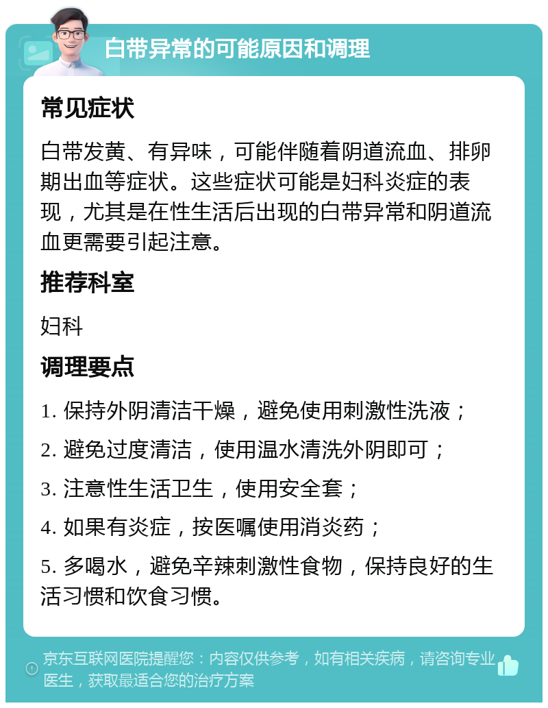 白带异常的可能原因和调理 常见症状 白带发黄、有异味，可能伴随着阴道流血、排卵期出血等症状。这些症状可能是妇科炎症的表现，尤其是在性生活后出现的白带异常和阴道流血更需要引起注意。 推荐科室 妇科 调理要点 1. 保持外阴清洁干燥，避免使用刺激性洗液； 2. 避免过度清洁，使用温水清洗外阴即可； 3. 注意性生活卫生，使用安全套； 4. 如果有炎症，按医嘱使用消炎药； 5. 多喝水，避免辛辣刺激性食物，保持良好的生活习惯和饮食习惯。