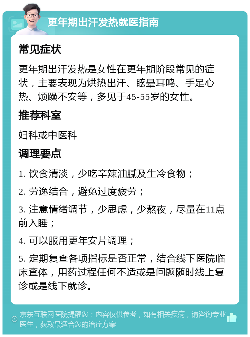 更年期出汗发热就医指南 常见症状 更年期出汗发热是女性在更年期阶段常见的症状，主要表现为烘热出汗、眩晕耳鸣、手足心热、烦躁不安等，多见于45-55岁的女性。 推荐科室 妇科或中医科 调理要点 1. 饮食清淡，少吃辛辣油腻及生冷食物； 2. 劳逸结合，避免过度疲劳； 3. 注意情绪调节，少思虑，少熬夜，尽量在11点前入睡； 4. 可以服用更年安片调理； 5. 定期复查各项指标是否正常，结合线下医院临床查体，用药过程任何不适或是问题随时线上复诊或是线下就诊。