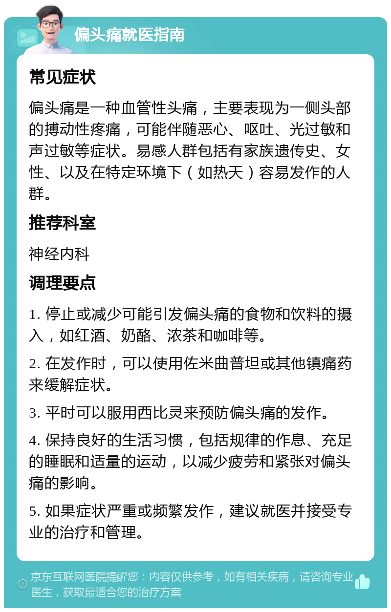 偏头痛就医指南 常见症状 偏头痛是一种血管性头痛，主要表现为一侧头部的搏动性疼痛，可能伴随恶心、呕吐、光过敏和声过敏等症状。易感人群包括有家族遗传史、女性、以及在特定环境下（如热天）容易发作的人群。 推荐科室 神经内科 调理要点 1. 停止或减少可能引发偏头痛的食物和饮料的摄入，如红酒、奶酪、浓茶和咖啡等。 2. 在发作时，可以使用佐米曲普坦或其他镇痛药来缓解症状。 3. 平时可以服用西比灵来预防偏头痛的发作。 4. 保持良好的生活习惯，包括规律的作息、充足的睡眠和适量的运动，以减少疲劳和紧张对偏头痛的影响。 5. 如果症状严重或频繁发作，建议就医并接受专业的治疗和管理。