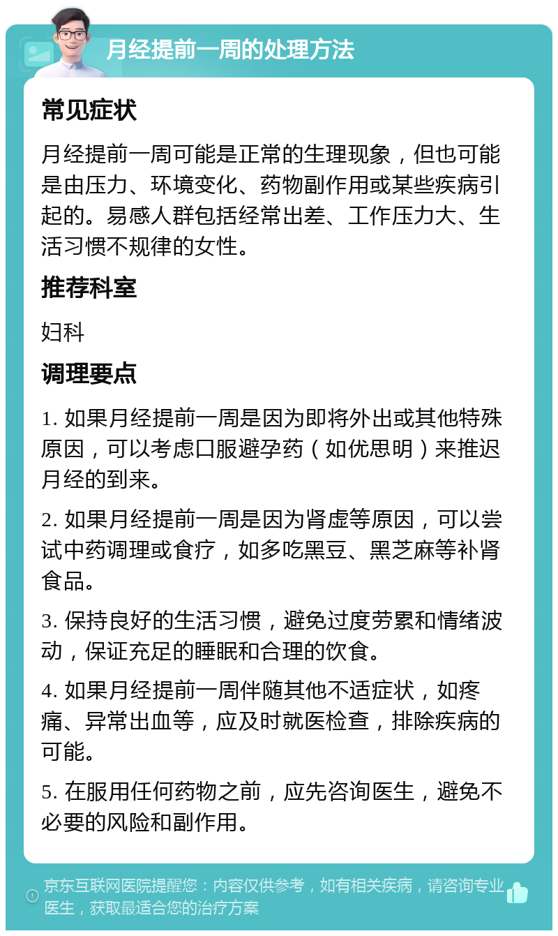 月经提前一周的处理方法 常见症状 月经提前一周可能是正常的生理现象，但也可能是由压力、环境变化、药物副作用或某些疾病引起的。易感人群包括经常出差、工作压力大、生活习惯不规律的女性。 推荐科室 妇科 调理要点 1. 如果月经提前一周是因为即将外出或其他特殊原因，可以考虑口服避孕药（如优思明）来推迟月经的到来。 2. 如果月经提前一周是因为肾虚等原因，可以尝试中药调理或食疗，如多吃黑豆、黑芝麻等补肾食品。 3. 保持良好的生活习惯，避免过度劳累和情绪波动，保证充足的睡眠和合理的饮食。 4. 如果月经提前一周伴随其他不适症状，如疼痛、异常出血等，应及时就医检查，排除疾病的可能。 5. 在服用任何药物之前，应先咨询医生，避免不必要的风险和副作用。