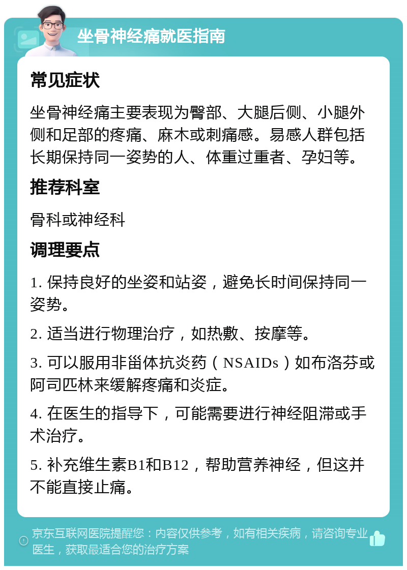 坐骨神经痛就医指南 常见症状 坐骨神经痛主要表现为臀部、大腿后侧、小腿外侧和足部的疼痛、麻木或刺痛感。易感人群包括长期保持同一姿势的人、体重过重者、孕妇等。 推荐科室 骨科或神经科 调理要点 1. 保持良好的坐姿和站姿，避免长时间保持同一姿势。 2. 适当进行物理治疗，如热敷、按摩等。 3. 可以服用非甾体抗炎药（NSAIDs）如布洛芬或阿司匹林来缓解疼痛和炎症。 4. 在医生的指导下，可能需要进行神经阻滞或手术治疗。 5. 补充维生素B1和B12，帮助营养神经，但这并不能直接止痛。