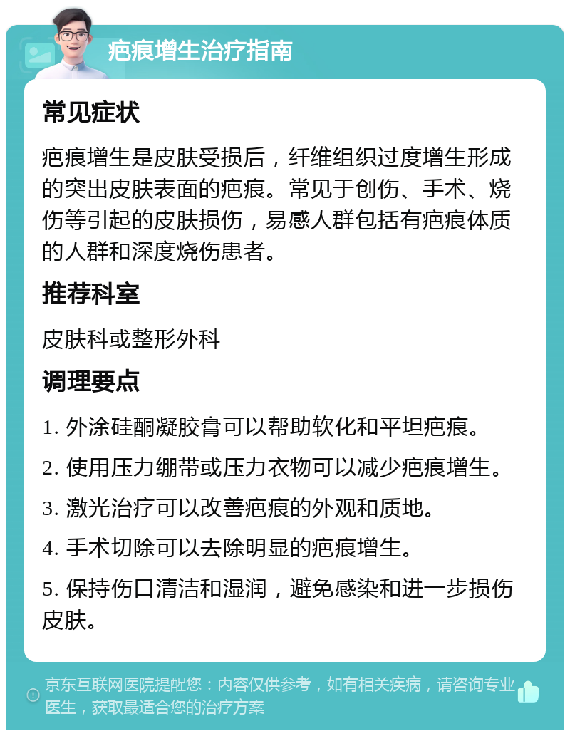 疤痕增生治疗指南 常见症状 疤痕增生是皮肤受损后，纤维组织过度增生形成的突出皮肤表面的疤痕。常见于创伤、手术、烧伤等引起的皮肤损伤，易感人群包括有疤痕体质的人群和深度烧伤患者。 推荐科室 皮肤科或整形外科 调理要点 1. 外涂硅酮凝胶膏可以帮助软化和平坦疤痕。 2. 使用压力绷带或压力衣物可以减少疤痕增生。 3. 激光治疗可以改善疤痕的外观和质地。 4. 手术切除可以去除明显的疤痕增生。 5. 保持伤口清洁和湿润，避免感染和进一步损伤皮肤。