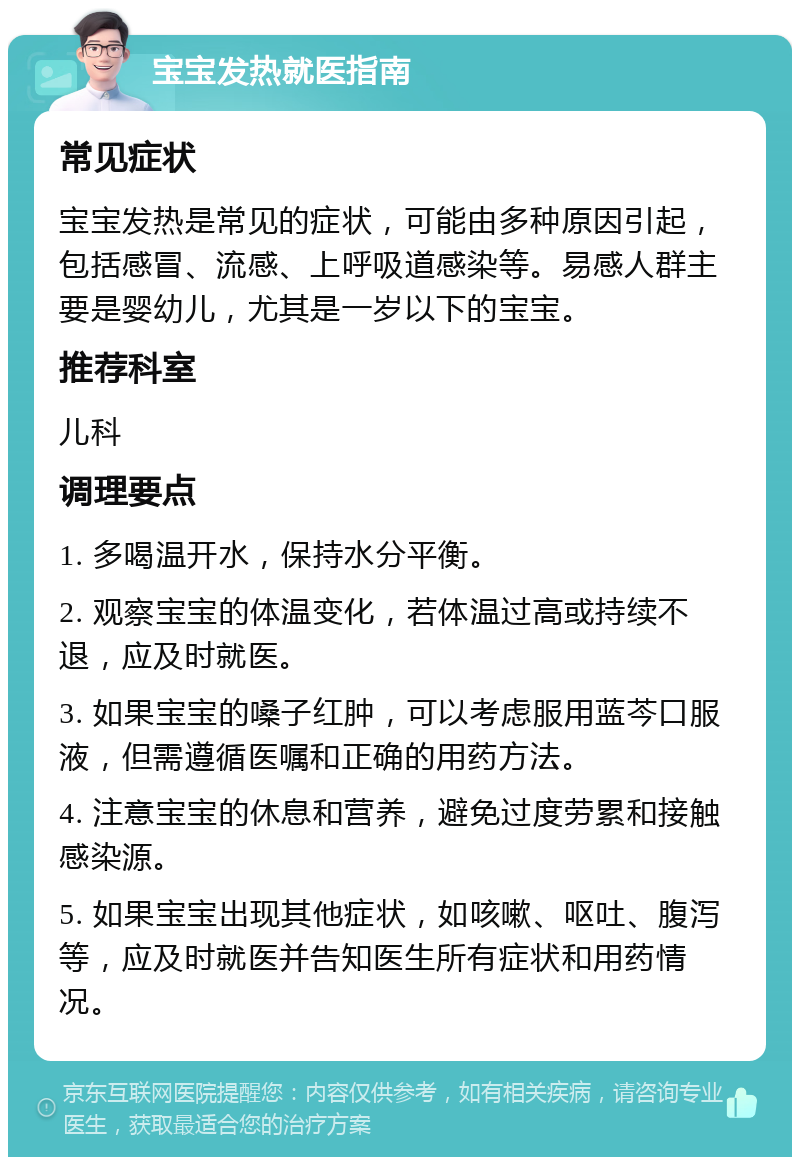 宝宝发热就医指南 常见症状 宝宝发热是常见的症状，可能由多种原因引起，包括感冒、流感、上呼吸道感染等。易感人群主要是婴幼儿，尤其是一岁以下的宝宝。 推荐科室 儿科 调理要点 1. 多喝温开水，保持水分平衡。 2. 观察宝宝的体温变化，若体温过高或持续不退，应及时就医。 3. 如果宝宝的嗓子红肿，可以考虑服用蓝芩口服液，但需遵循医嘱和正确的用药方法。 4. 注意宝宝的休息和营养，避免过度劳累和接触感染源。 5. 如果宝宝出现其他症状，如咳嗽、呕吐、腹泻等，应及时就医并告知医生所有症状和用药情况。