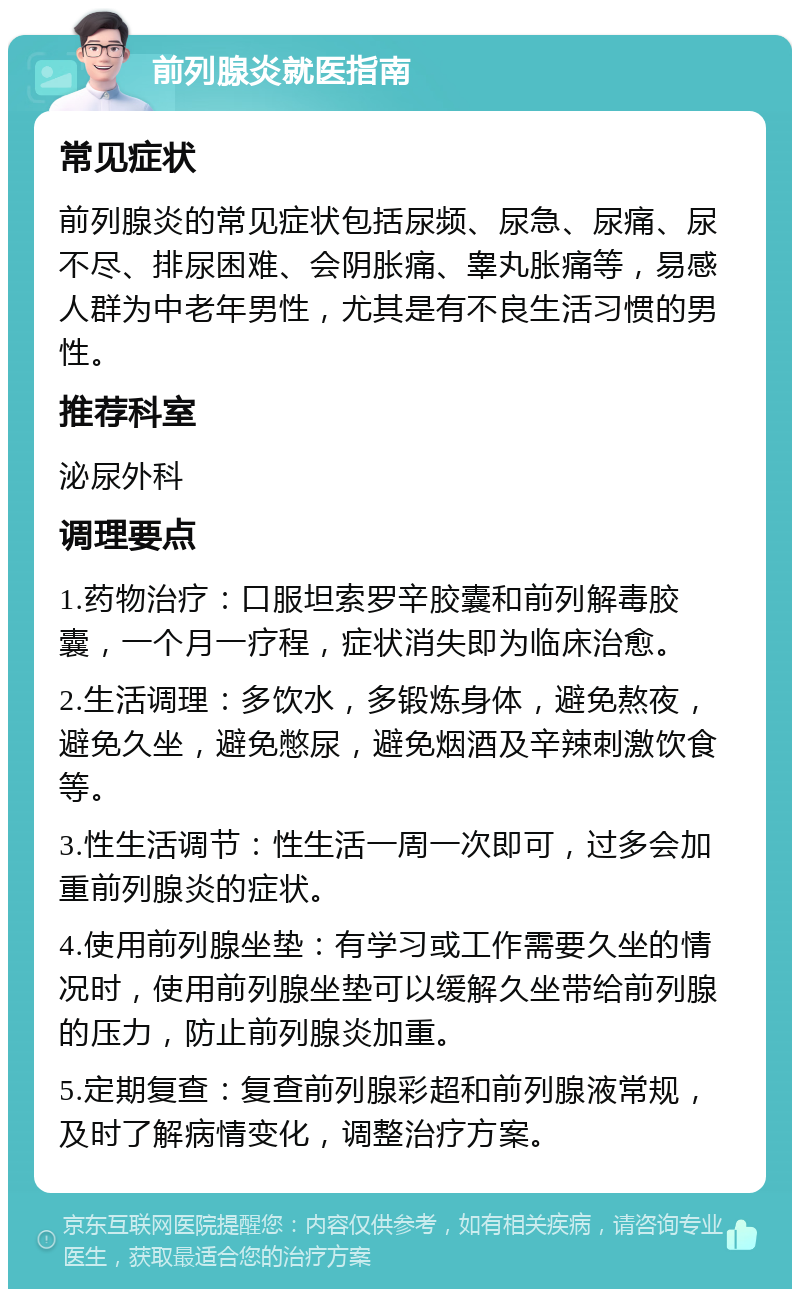 前列腺炎就医指南 常见症状 前列腺炎的常见症状包括尿频、尿急、尿痛、尿不尽、排尿困难、会阴胀痛、睾丸胀痛等，易感人群为中老年男性，尤其是有不良生活习惯的男性。 推荐科室 泌尿外科 调理要点 1.药物治疗：口服坦索罗辛胶囊和前列解毒胶囊，一个月一疗程，症状消失即为临床治愈。 2.生活调理：多饮水，多锻炼身体，避免熬夜，避免久坐，避免憋尿，避免烟酒及辛辣刺激饮食等。 3.性生活调节：性生活一周一次即可，过多会加重前列腺炎的症状。 4.使用前列腺坐垫：有学习或工作需要久坐的情况时，使用前列腺坐垫可以缓解久坐带给前列腺的压力，防止前列腺炎加重。 5.定期复查：复查前列腺彩超和前列腺液常规，及时了解病情变化，调整治疗方案。