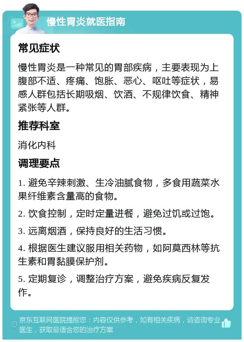 慢性胃炎就医指南 常见症状 慢性胃炎是一种常见的胃部疾病，主要表现为上腹部不适、疼痛、饱胀、恶心、呕吐等症状，易感人群包括长期吸烟、饮酒、不规律饮食、精神紧张等人群。 推荐科室 消化内科 调理要点 1. 避免辛辣刺激、生冷油腻食物，多食用蔬菜水果纤维素含量高的食物。 2. 饮食控制，定时定量进餐，避免过饥或过饱。 3. 远离烟酒，保持良好的生活习惯。 4. 根据医生建议服用相关药物，如阿莫西林等抗生素和胃黏膜保护剂。 5. 定期复诊，调整治疗方案，避免疾病反复发作。