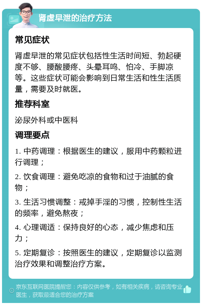 肾虚早泄的治疗方法 常见症状 肾虚早泄的常见症状包括性生活时间短、勃起硬度不够、腰酸腰疼、头晕耳鸣、怕冷、手脚凉等。这些症状可能会影响到日常生活和性生活质量，需要及时就医。 推荐科室 泌尿外科或中医科 调理要点 1. 中药调理：根据医生的建议，服用中药颗粒进行调理； 2. 饮食调理：避免吃凉的食物和过于油腻的食物； 3. 生活习惯调整：戒掉手淫的习惯，控制性生活的频率，避免熬夜； 4. 心理调适：保持良好的心态，减少焦虑和压力； 5. 定期复诊：按照医生的建议，定期复诊以监测治疗效果和调整治疗方案。