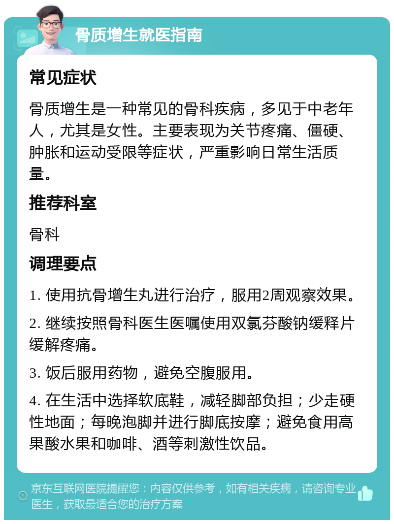 骨质增生就医指南 常见症状 骨质增生是一种常见的骨科疾病，多见于中老年人，尤其是女性。主要表现为关节疼痛、僵硬、肿胀和运动受限等症状，严重影响日常生活质量。 推荐科室 骨科 调理要点 1. 使用抗骨增生丸进行治疗，服用2周观察效果。 2. 继续按照骨科医生医嘱使用双氯芬酸钠缓释片缓解疼痛。 3. 饭后服用药物，避免空腹服用。 4. 在生活中选择软底鞋，减轻脚部负担；少走硬性地面；每晚泡脚并进行脚底按摩；避免食用高果酸水果和咖啡、酒等刺激性饮品。