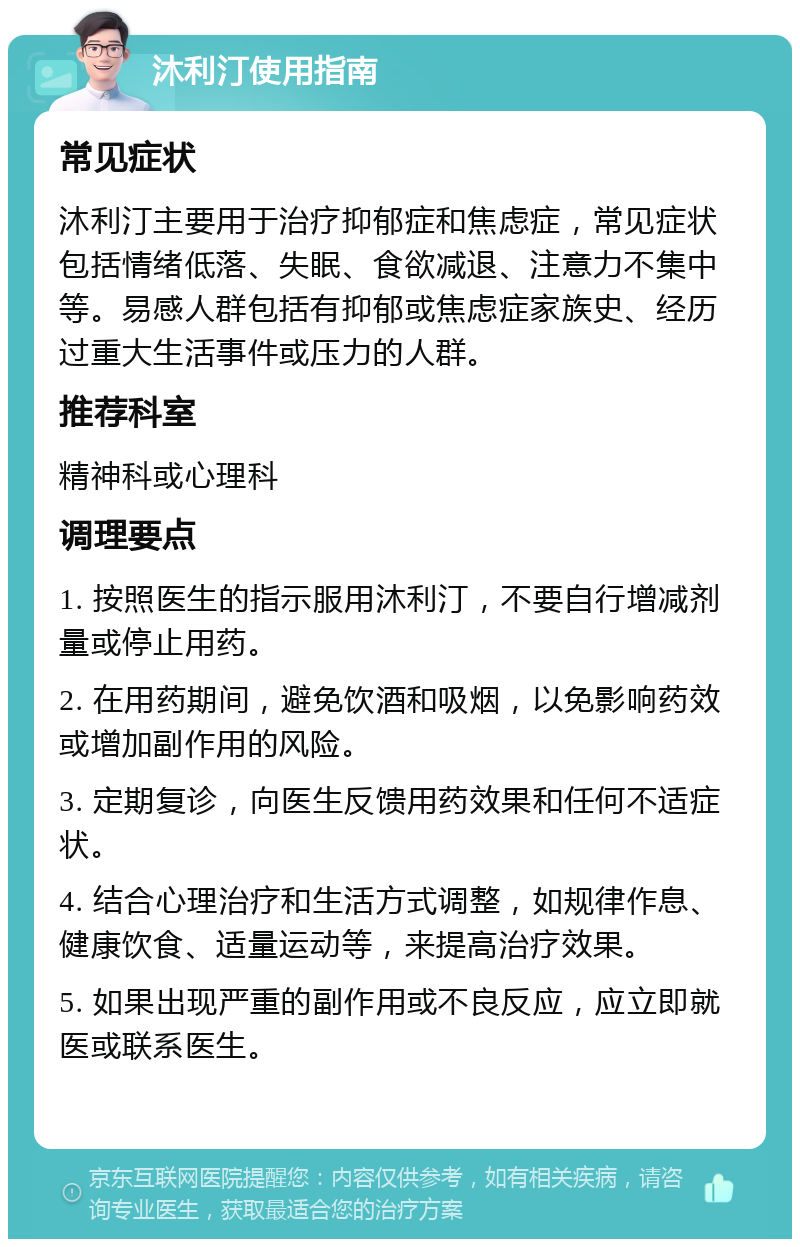 沐利汀使用指南 常见症状 沐利汀主要用于治疗抑郁症和焦虑症，常见症状包括情绪低落、失眠、食欲减退、注意力不集中等。易感人群包括有抑郁或焦虑症家族史、经历过重大生活事件或压力的人群。 推荐科室 精神科或心理科 调理要点 1. 按照医生的指示服用沐利汀，不要自行增减剂量或停止用药。 2. 在用药期间，避免饮酒和吸烟，以免影响药效或增加副作用的风险。 3. 定期复诊，向医生反馈用药效果和任何不适症状。 4. 结合心理治疗和生活方式调整，如规律作息、健康饮食、适量运动等，来提高治疗效果。 5. 如果出现严重的副作用或不良反应，应立即就医或联系医生。