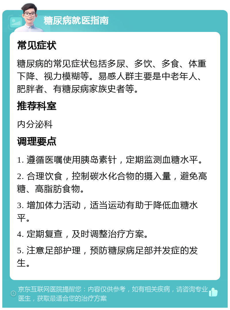 糖尿病就医指南 常见症状 糖尿病的常见症状包括多尿、多饮、多食、体重下降、视力模糊等。易感人群主要是中老年人、肥胖者、有糖尿病家族史者等。 推荐科室 内分泌科 调理要点 1. 遵循医嘱使用胰岛素针，定期监测血糖水平。 2. 合理饮食，控制碳水化合物的摄入量，避免高糖、高脂肪食物。 3. 增加体力活动，适当运动有助于降低血糖水平。 4. 定期复查，及时调整治疗方案。 5. 注意足部护理，预防糖尿病足部并发症的发生。