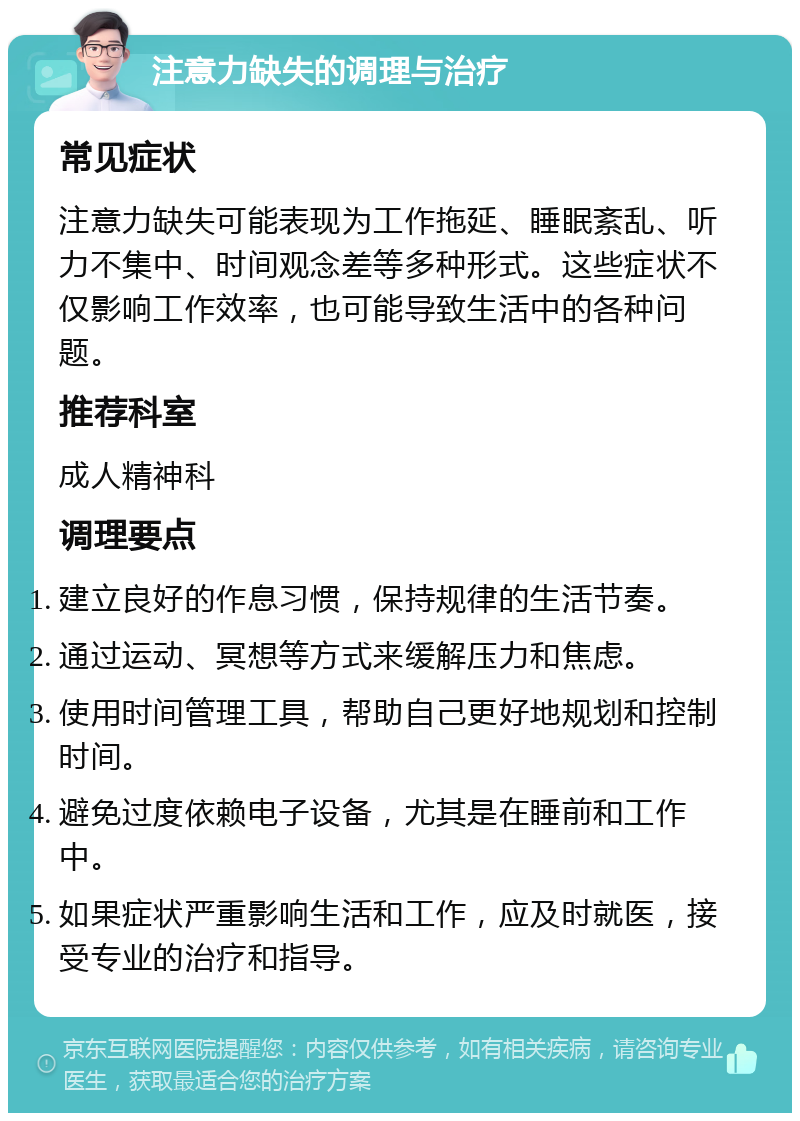 注意力缺失的调理与治疗 常见症状 注意力缺失可能表现为工作拖延、睡眠紊乱、听力不集中、时间观念差等多种形式。这些症状不仅影响工作效率，也可能导致生活中的各种问题。 推荐科室 成人精神科 调理要点 建立良好的作息习惯，保持规律的生活节奏。 通过运动、冥想等方式来缓解压力和焦虑。 使用时间管理工具，帮助自己更好地规划和控制时间。 避免过度依赖电子设备，尤其是在睡前和工作中。 如果症状严重影响生活和工作，应及时就医，接受专业的治疗和指导。