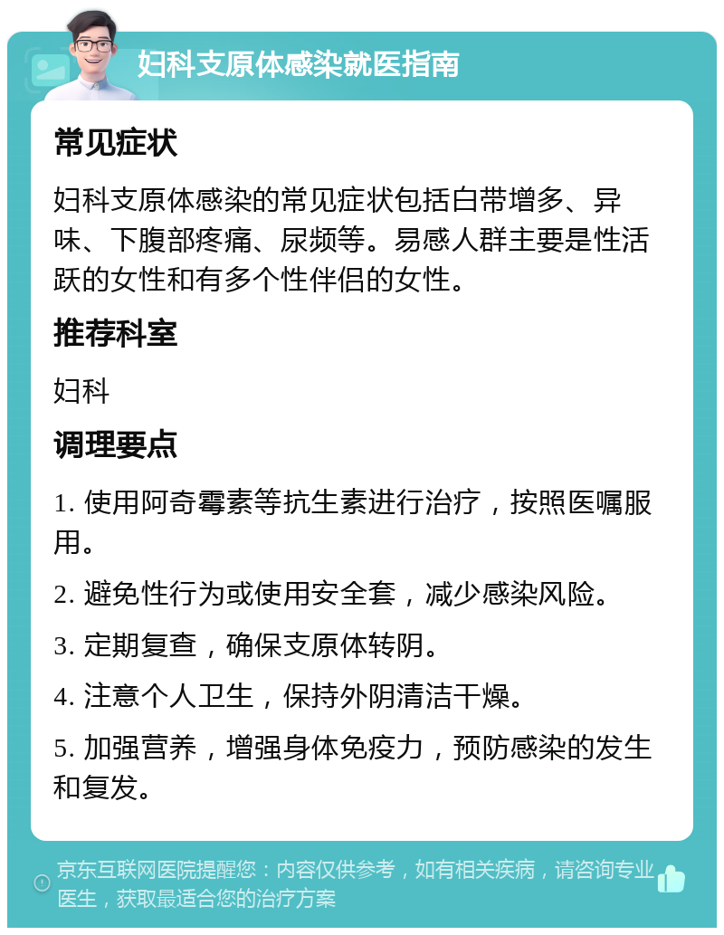 妇科支原体感染就医指南 常见症状 妇科支原体感染的常见症状包括白带增多、异味、下腹部疼痛、尿频等。易感人群主要是性活跃的女性和有多个性伴侣的女性。 推荐科室 妇科 调理要点 1. 使用阿奇霉素等抗生素进行治疗，按照医嘱服用。 2. 避免性行为或使用安全套，减少感染风险。 3. 定期复查，确保支原体转阴。 4. 注意个人卫生，保持外阴清洁干燥。 5. 加强营养，增强身体免疫力，预防感染的发生和复发。