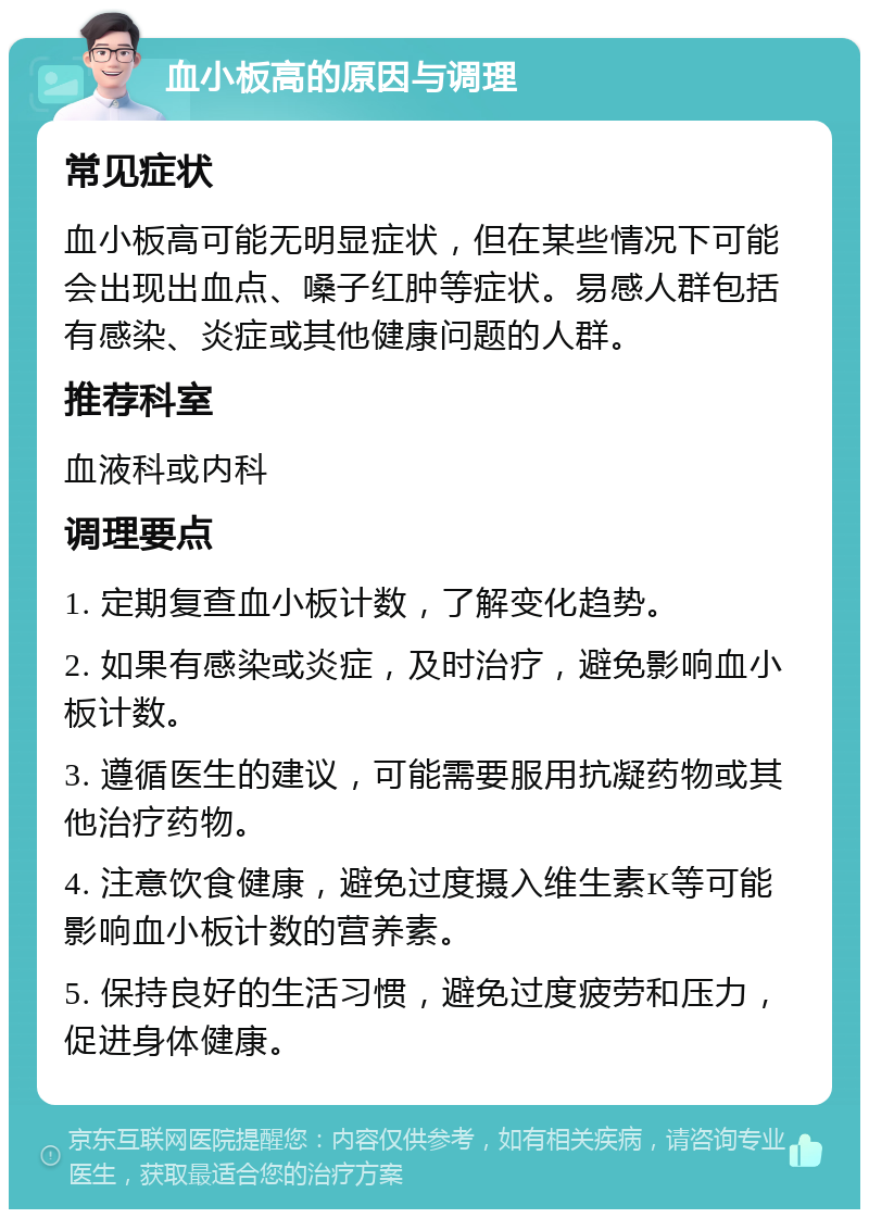 血小板高的原因与调理 常见症状 血小板高可能无明显症状，但在某些情况下可能会出现出血点、嗓子红肿等症状。易感人群包括有感染、炎症或其他健康问题的人群。 推荐科室 血液科或内科 调理要点 1. 定期复查血小板计数，了解变化趋势。 2. 如果有感染或炎症，及时治疗，避免影响血小板计数。 3. 遵循医生的建议，可能需要服用抗凝药物或其他治疗药物。 4. 注意饮食健康，避免过度摄入维生素K等可能影响血小板计数的营养素。 5. 保持良好的生活习惯，避免过度疲劳和压力，促进身体健康。