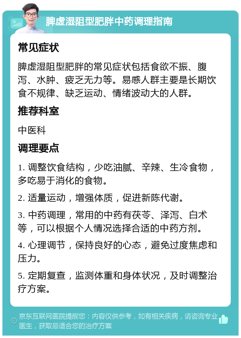 脾虚湿阻型肥胖中药调理指南 常见症状 脾虚湿阻型肥胖的常见症状包括食欲不振、腹泻、水肿、疲乏无力等。易感人群主要是长期饮食不规律、缺乏运动、情绪波动大的人群。 推荐科室 中医科 调理要点 1. 调整饮食结构，少吃油腻、辛辣、生冷食物，多吃易于消化的食物。 2. 适量运动，增强体质，促进新陈代谢。 3. 中药调理，常用的中药有茯苓、泽泻、白术等，可以根据个人情况选择合适的中药方剂。 4. 心理调节，保持良好的心态，避免过度焦虑和压力。 5. 定期复查，监测体重和身体状况，及时调整治疗方案。