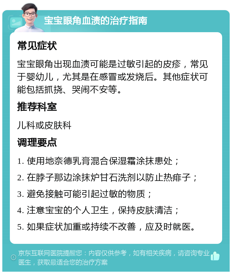 宝宝眼角血渍的治疗指南 常见症状 宝宝眼角出现血渍可能是过敏引起的皮疹，常见于婴幼儿，尤其是在感冒或发烧后。其他症状可能包括抓挠、哭闹不安等。 推荐科室 儿科或皮肤科 调理要点 1. 使用地奈德乳膏混合保湿霜涂抹患处； 2. 在脖子那边涂抹炉甘石洗剂以防止热痱子； 3. 避免接触可能引起过敏的物质； 4. 注意宝宝的个人卫生，保持皮肤清洁； 5. 如果症状加重或持续不改善，应及时就医。