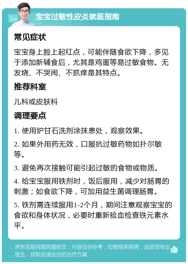 宝宝过敏性皮炎就医指南 常见症状 宝宝身上脸上起红点，可能伴随食欲下降，多见于添加新辅食后，尤其是鸡蛋等易过敏食物。无发烧、不哭闹、不抓痒是其特点。 推荐科室 儿科或皮肤科 调理要点 1. 使用炉甘石洗剂涂抹患处，观察效果。 2. 如果外用药无效，口服抗过敏药物如扑尔敏等。 3. 避免再次接触可能引起过敏的食物或物质。 4. 给宝宝服用铁剂时，饭后服用，减少对肠胃的刺激；如食欲下降，可加用益生菌调理肠胃。 5. 铁剂需连续服用1-2个月，期间注意观察宝宝的食欲和身体状况，必要时重新验血检查铁元素水平。