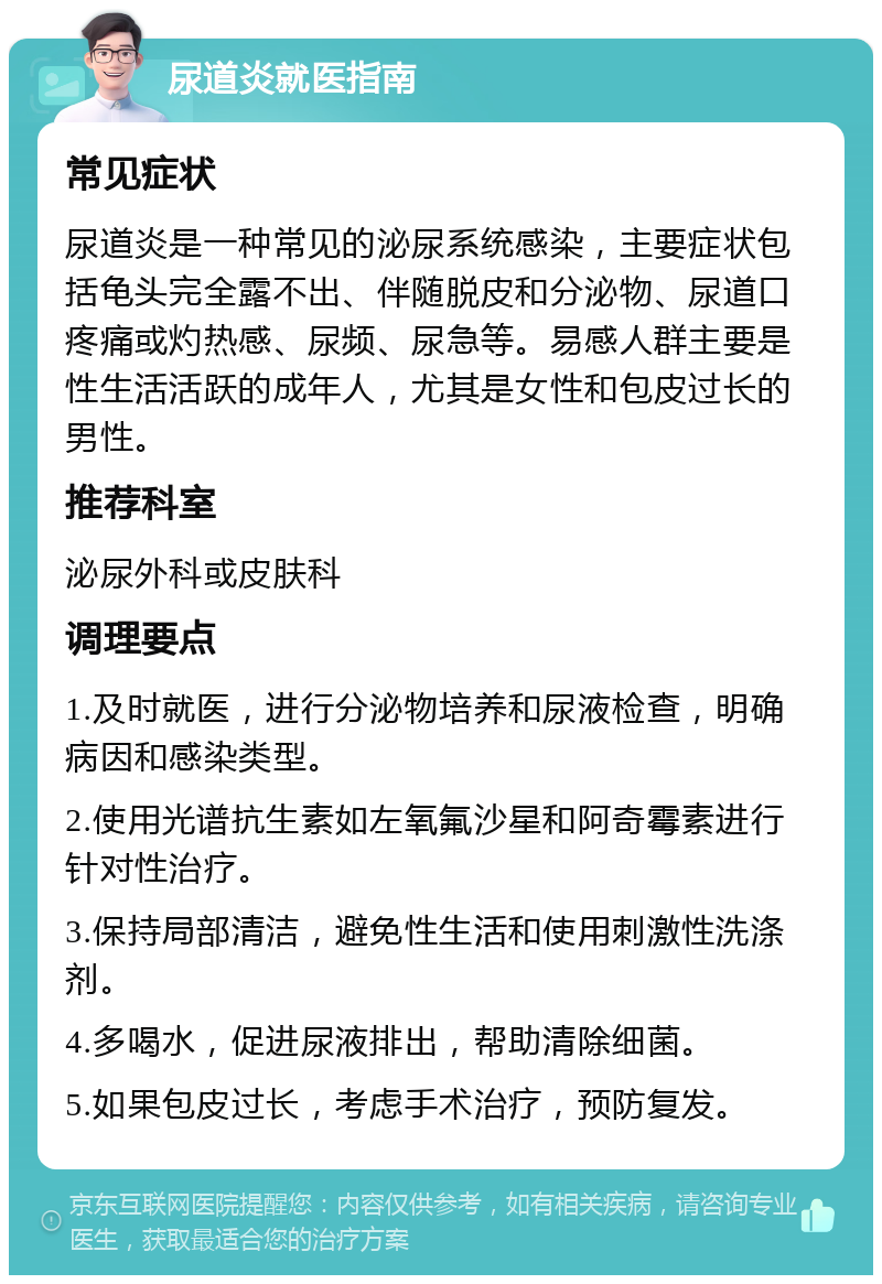 尿道炎就医指南 常见症状 尿道炎是一种常见的泌尿系统感染，主要症状包括龟头完全露不出、伴随脱皮和分泌物、尿道口疼痛或灼热感、尿频、尿急等。易感人群主要是性生活活跃的成年人，尤其是女性和包皮过长的男性。 推荐科室 泌尿外科或皮肤科 调理要点 1.及时就医，进行分泌物培养和尿液检查，明确病因和感染类型。 2.使用光谱抗生素如左氧氟沙星和阿奇霉素进行针对性治疗。 3.保持局部清洁，避免性生活和使用刺激性洗涤剂。 4.多喝水，促进尿液排出，帮助清除细菌。 5.如果包皮过长，考虑手术治疗，预防复发。