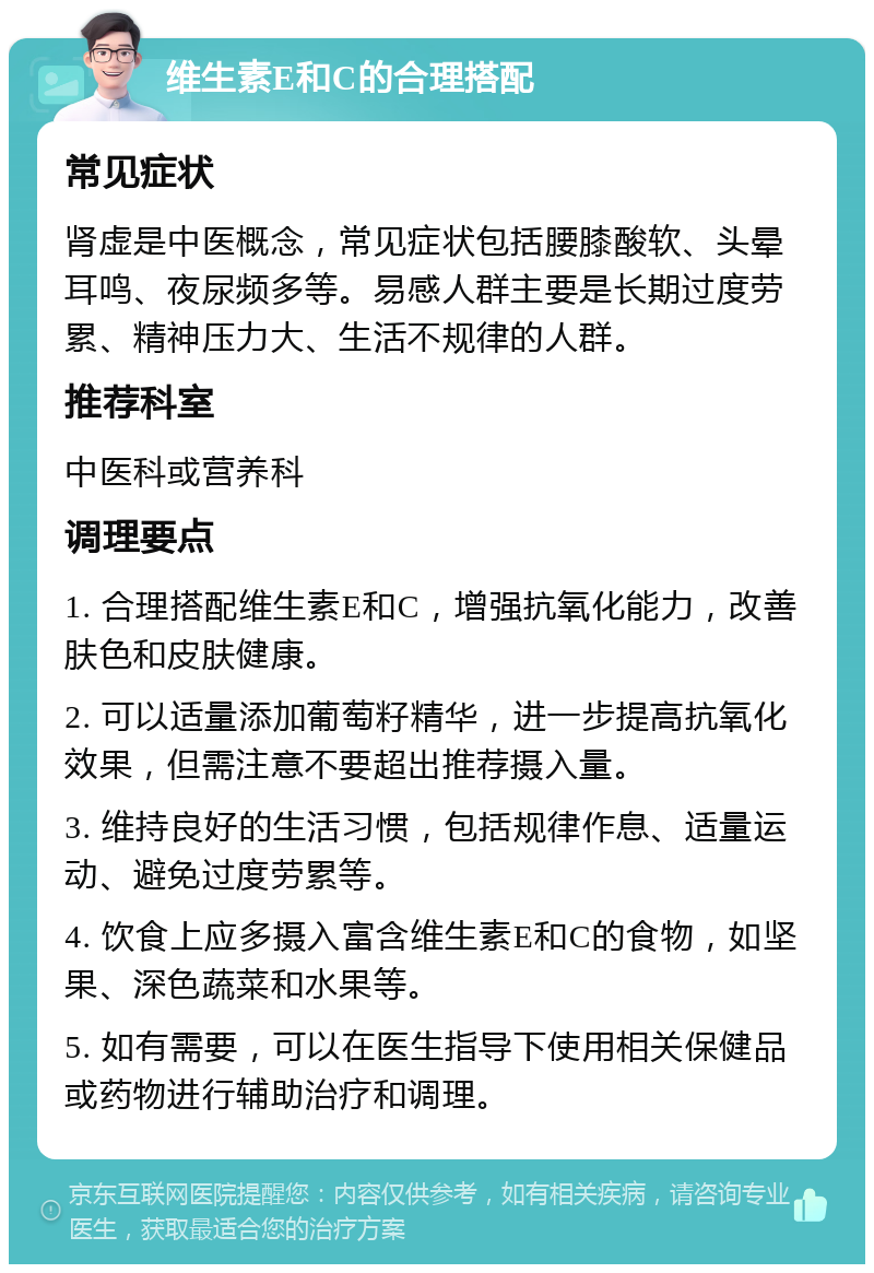 维生素E和C的合理搭配 常见症状 肾虚是中医概念，常见症状包括腰膝酸软、头晕耳鸣、夜尿频多等。易感人群主要是长期过度劳累、精神压力大、生活不规律的人群。 推荐科室 中医科或营养科 调理要点 1. 合理搭配维生素E和C，增强抗氧化能力，改善肤色和皮肤健康。 2. 可以适量添加葡萄籽精华，进一步提高抗氧化效果，但需注意不要超出推荐摄入量。 3. 维持良好的生活习惯，包括规律作息、适量运动、避免过度劳累等。 4. 饮食上应多摄入富含维生素E和C的食物，如坚果、深色蔬菜和水果等。 5. 如有需要，可以在医生指导下使用相关保健品或药物进行辅助治疗和调理。