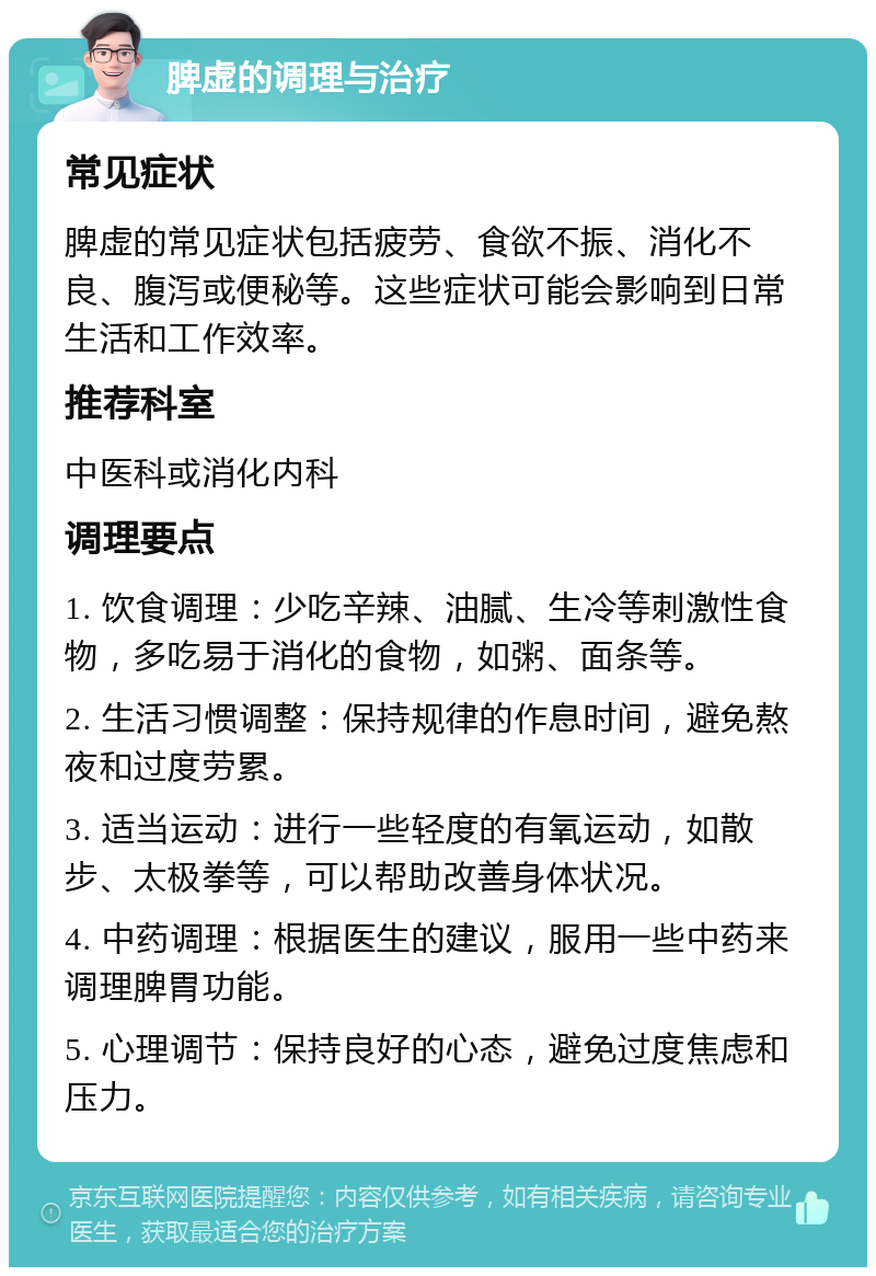 脾虚的调理与治疗 常见症状 脾虚的常见症状包括疲劳、食欲不振、消化不良、腹泻或便秘等。这些症状可能会影响到日常生活和工作效率。 推荐科室 中医科或消化内科 调理要点 1. 饮食调理：少吃辛辣、油腻、生冷等刺激性食物，多吃易于消化的食物，如粥、面条等。 2. 生活习惯调整：保持规律的作息时间，避免熬夜和过度劳累。 3. 适当运动：进行一些轻度的有氧运动，如散步、太极拳等，可以帮助改善身体状况。 4. 中药调理：根据医生的建议，服用一些中药来调理脾胃功能。 5. 心理调节：保持良好的心态，避免过度焦虑和压力。