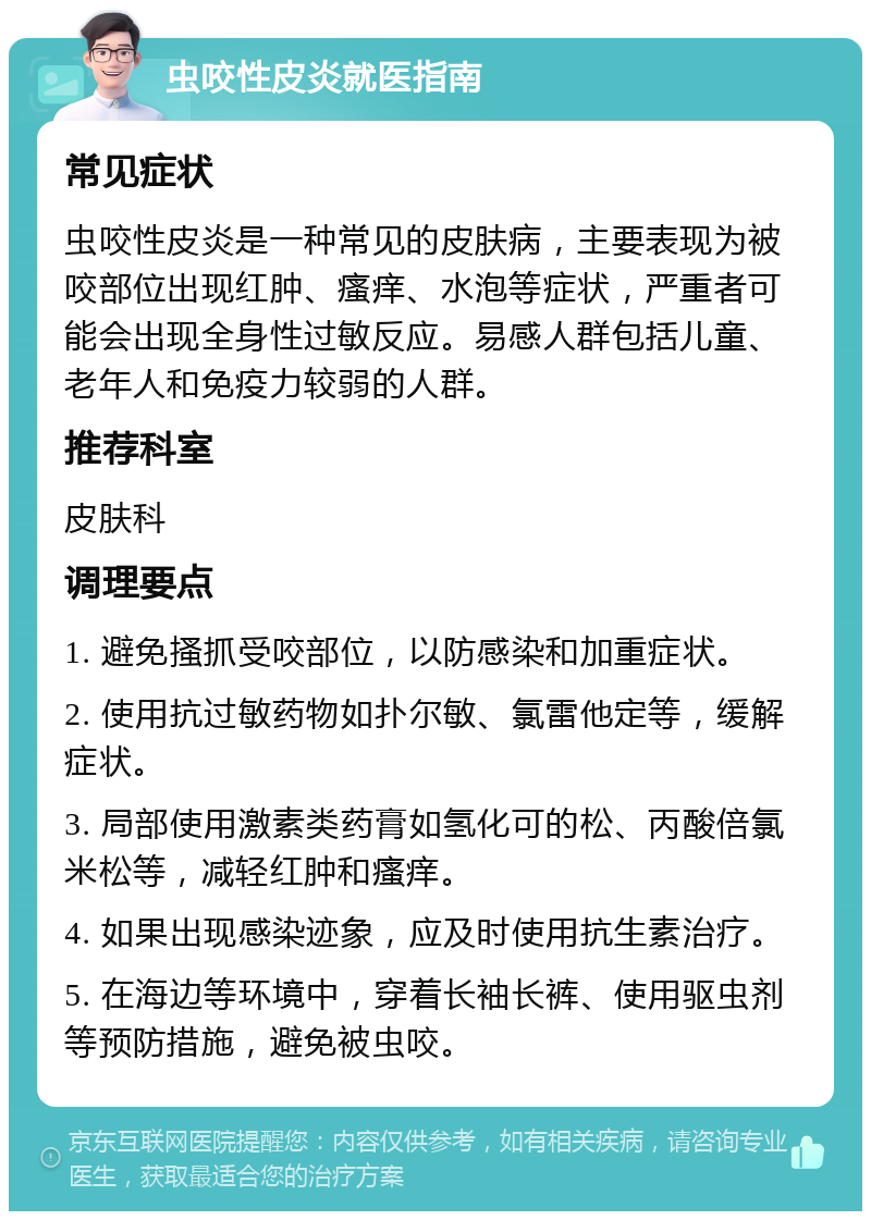 虫咬性皮炎就医指南 常见症状 虫咬性皮炎是一种常见的皮肤病，主要表现为被咬部位出现红肿、瘙痒、水泡等症状，严重者可能会出现全身性过敏反应。易感人群包括儿童、老年人和免疫力较弱的人群。 推荐科室 皮肤科 调理要点 1. 避免搔抓受咬部位，以防感染和加重症状。 2. 使用抗过敏药物如扑尔敏、氯雷他定等，缓解症状。 3. 局部使用激素类药膏如氢化可的松、丙酸倍氯米松等，减轻红肿和瘙痒。 4. 如果出现感染迹象，应及时使用抗生素治疗。 5. 在海边等环境中，穿着长袖长裤、使用驱虫剂等预防措施，避免被虫咬。