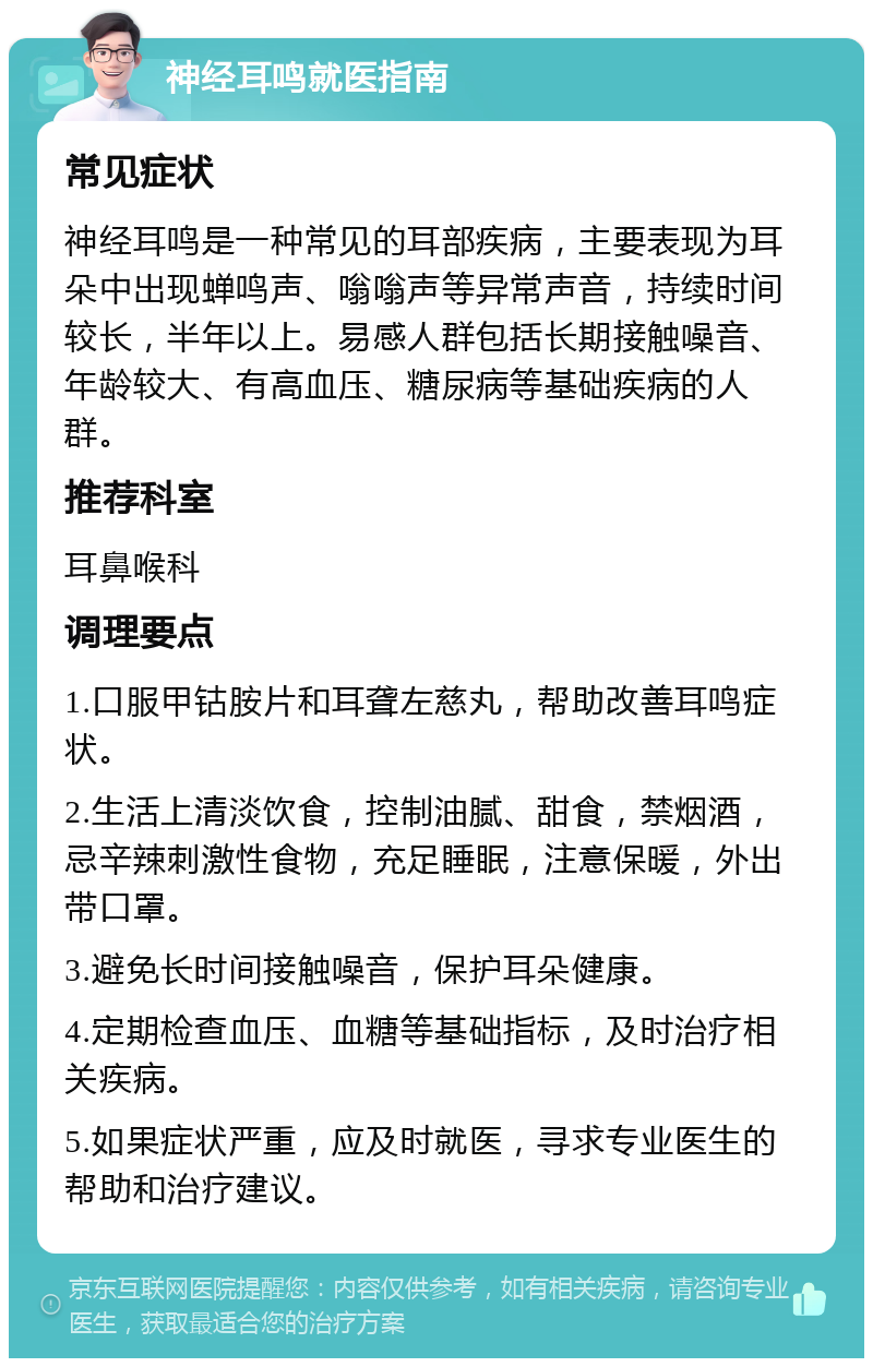 神经耳鸣就医指南 常见症状 神经耳鸣是一种常见的耳部疾病，主要表现为耳朵中出现蝉鸣声、嗡嗡声等异常声音，持续时间较长，半年以上。易感人群包括长期接触噪音、年龄较大、有高血压、糖尿病等基础疾病的人群。 推荐科室 耳鼻喉科 调理要点 1.口服甲钴胺片和耳聋左慈丸，帮助改善耳鸣症状。 2.生活上清淡饮食，控制油腻、甜食，禁烟酒，忌辛辣刺激性食物，充足睡眠，注意保暖，外出带口罩。 3.避免长时间接触噪音，保护耳朵健康。 4.定期检查血压、血糖等基础指标，及时治疗相关疾病。 5.如果症状严重，应及时就医，寻求专业医生的帮助和治疗建议。