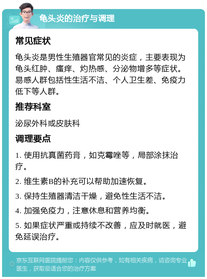 龟头炎的治疗与调理 常见症状 龟头炎是男性生殖器官常见的炎症，主要表现为龟头红肿、瘙痒、灼热感、分泌物增多等症状。易感人群包括性生活不洁、个人卫生差、免疫力低下等人群。 推荐科室 泌尿外科或皮肤科 调理要点 1. 使用抗真菌药膏，如克霉唑等，局部涂抹治疗。 2. 维生素B的补充可以帮助加速恢复。 3. 保持生殖器清洁干燥，避免性生活不洁。 4. 加强免疫力，注意休息和营养均衡。 5. 如果症状严重或持续不改善，应及时就医，避免延误治疗。