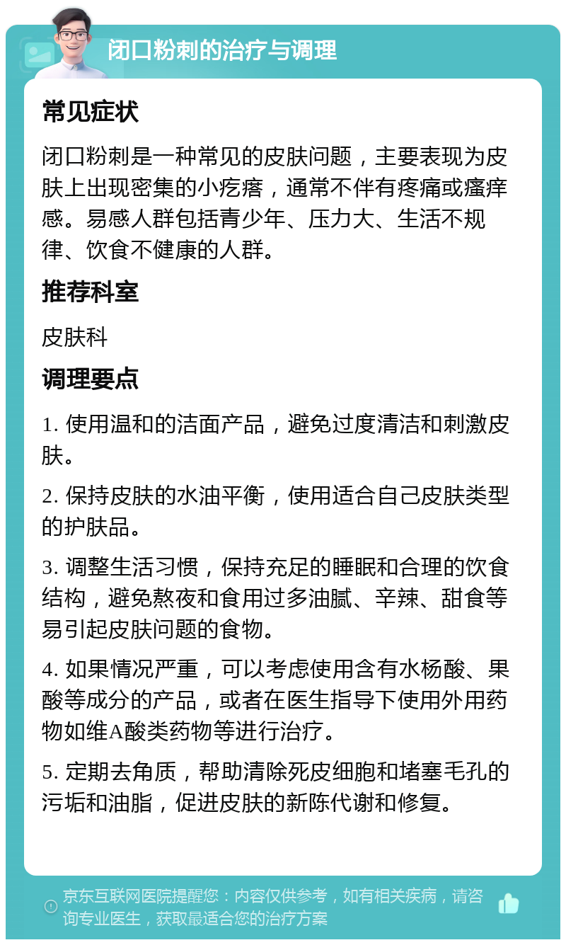 闭口粉刺的治疗与调理 常见症状 闭口粉刺是一种常见的皮肤问题，主要表现为皮肤上出现密集的小疙瘩，通常不伴有疼痛或瘙痒感。易感人群包括青少年、压力大、生活不规律、饮食不健康的人群。 推荐科室 皮肤科 调理要点 1. 使用温和的洁面产品，避免过度清洁和刺激皮肤。 2. 保持皮肤的水油平衡，使用适合自己皮肤类型的护肤品。 3. 调整生活习惯，保持充足的睡眠和合理的饮食结构，避免熬夜和食用过多油腻、辛辣、甜食等易引起皮肤问题的食物。 4. 如果情况严重，可以考虑使用含有水杨酸、果酸等成分的产品，或者在医生指导下使用外用药物如维A酸类药物等进行治疗。 5. 定期去角质，帮助清除死皮细胞和堵塞毛孔的污垢和油脂，促进皮肤的新陈代谢和修复。