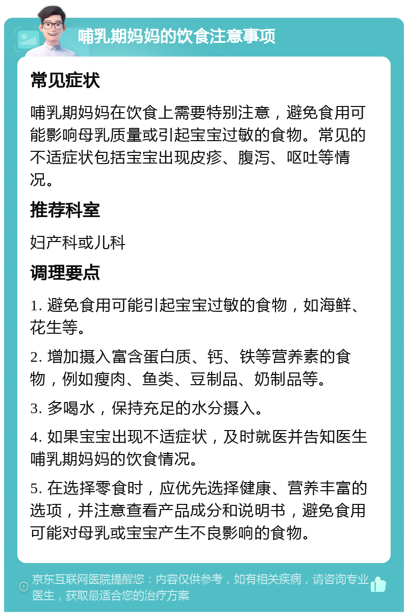 哺乳期妈妈的饮食注意事项 常见症状 哺乳期妈妈在饮食上需要特别注意，避免食用可能影响母乳质量或引起宝宝过敏的食物。常见的不适症状包括宝宝出现皮疹、腹泻、呕吐等情况。 推荐科室 妇产科或儿科 调理要点 1. 避免食用可能引起宝宝过敏的食物，如海鲜、花生等。 2. 增加摄入富含蛋白质、钙、铁等营养素的食物，例如瘦肉、鱼类、豆制品、奶制品等。 3. 多喝水，保持充足的水分摄入。 4. 如果宝宝出现不适症状，及时就医并告知医生哺乳期妈妈的饮食情况。 5. 在选择零食时，应优先选择健康、营养丰富的选项，并注意查看产品成分和说明书，避免食用可能对母乳或宝宝产生不良影响的食物。