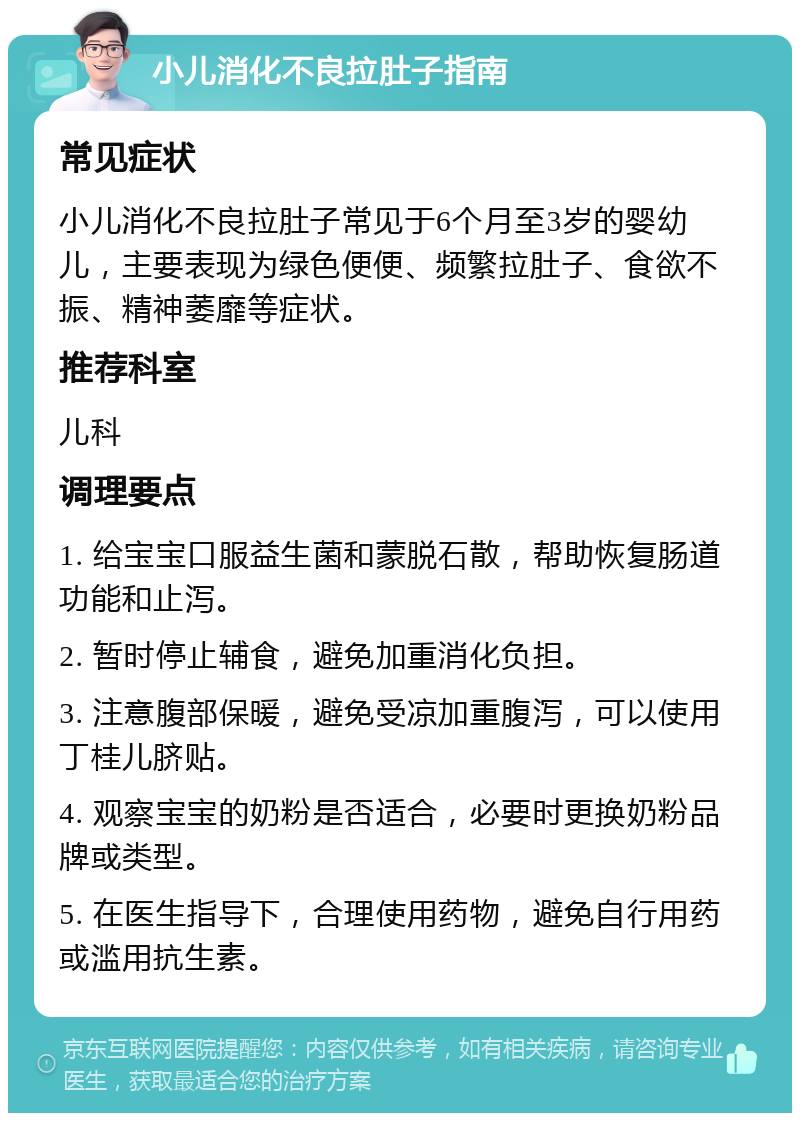 小儿消化不良拉肚子指南 常见症状 小儿消化不良拉肚子常见于6个月至3岁的婴幼儿，主要表现为绿色便便、频繁拉肚子、食欲不振、精神萎靡等症状。 推荐科室 儿科 调理要点 1. 给宝宝口服益生菌和蒙脱石散，帮助恢复肠道功能和止泻。 2. 暂时停止辅食，避免加重消化负担。 3. 注意腹部保暖，避免受凉加重腹泻，可以使用丁桂儿脐贴。 4. 观察宝宝的奶粉是否适合，必要时更换奶粉品牌或类型。 5. 在医生指导下，合理使用药物，避免自行用药或滥用抗生素。