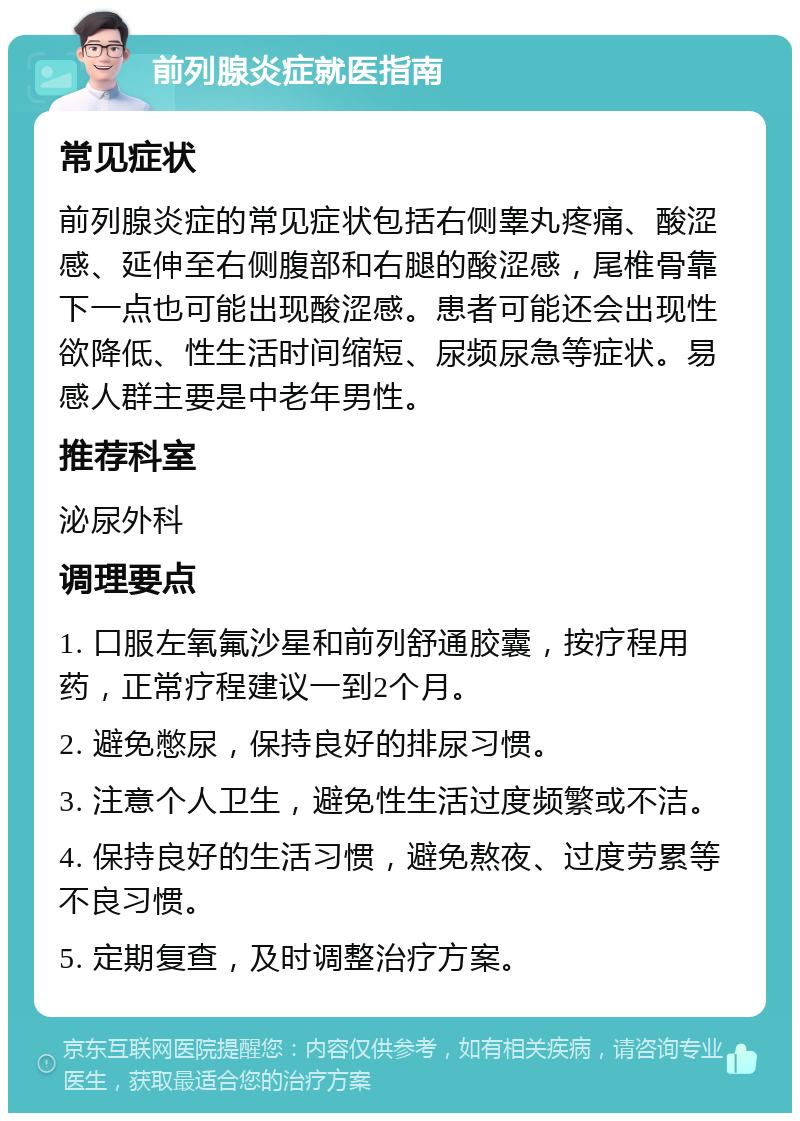 前列腺炎症就医指南 常见症状 前列腺炎症的常见症状包括右侧睾丸疼痛、酸涩感、延伸至右侧腹部和右腿的酸涩感，尾椎骨靠下一点也可能出现酸涩感。患者可能还会出现性欲降低、性生活时间缩短、尿频尿急等症状。易感人群主要是中老年男性。 推荐科室 泌尿外科 调理要点 1. 口服左氧氟沙星和前列舒通胶囊，按疗程用药，正常疗程建议一到2个月。 2. 避免憋尿，保持良好的排尿习惯。 3. 注意个人卫生，避免性生活过度频繁或不洁。 4. 保持良好的生活习惯，避免熬夜、过度劳累等不良习惯。 5. 定期复查，及时调整治疗方案。