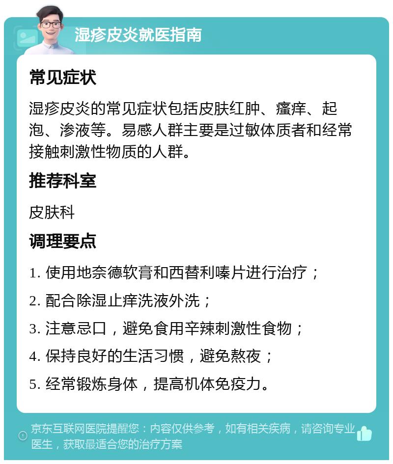 湿疹皮炎就医指南 常见症状 湿疹皮炎的常见症状包括皮肤红肿、瘙痒、起泡、渗液等。易感人群主要是过敏体质者和经常接触刺激性物质的人群。 推荐科室 皮肤科 调理要点 1. 使用地奈德软膏和西替利嗪片进行治疗； 2. 配合除湿止痒洗液外洗； 3. 注意忌口，避免食用辛辣刺激性食物； 4. 保持良好的生活习惯，避免熬夜； 5. 经常锻炼身体，提高机体免疫力。