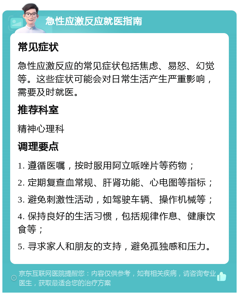 急性应激反应就医指南 常见症状 急性应激反应的常见症状包括焦虑、易怒、幻觉等。这些症状可能会对日常生活产生严重影响，需要及时就医。 推荐科室 精神心理科 调理要点 1. 遵循医嘱，按时服用阿立哌唑片等药物； 2. 定期复查血常规、肝肾功能、心电图等指标； 3. 避免刺激性活动，如驾驶车辆、操作机械等； 4. 保持良好的生活习惯，包括规律作息、健康饮食等； 5. 寻求家人和朋友的支持，避免孤独感和压力。