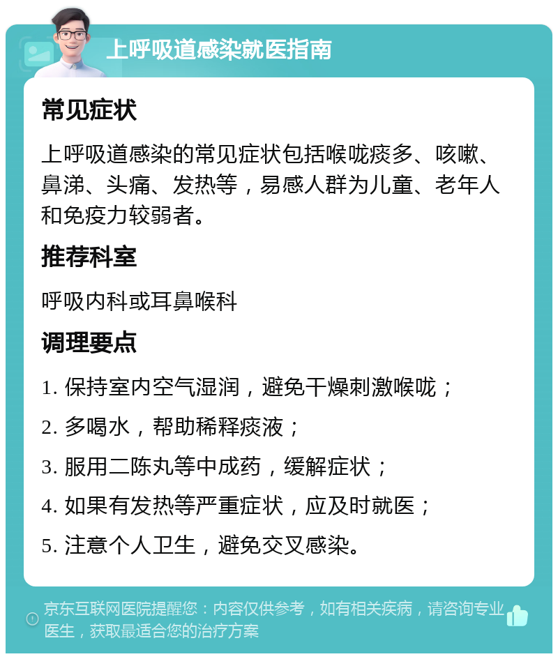 上呼吸道感染就医指南 常见症状 上呼吸道感染的常见症状包括喉咙痰多、咳嗽、鼻涕、头痛、发热等，易感人群为儿童、老年人和免疫力较弱者。 推荐科室 呼吸内科或耳鼻喉科 调理要点 1. 保持室内空气湿润，避免干燥刺激喉咙； 2. 多喝水，帮助稀释痰液； 3. 服用二陈丸等中成药，缓解症状； 4. 如果有发热等严重症状，应及时就医； 5. 注意个人卫生，避免交叉感染。