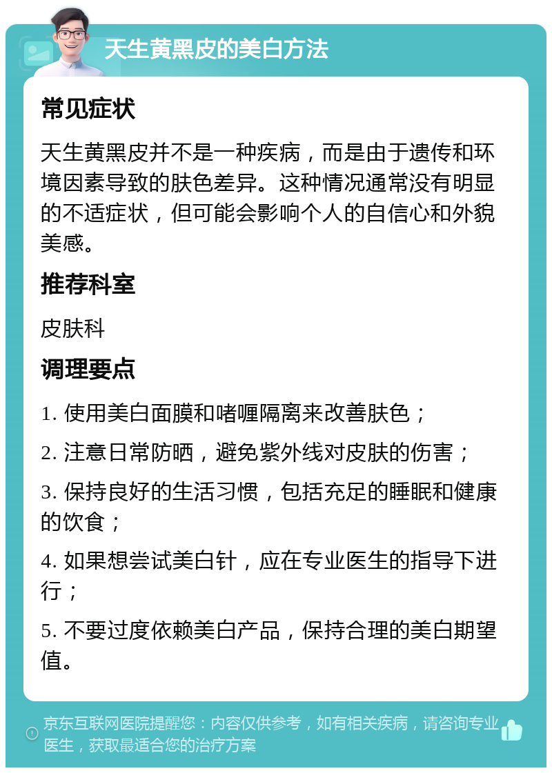 天生黄黑皮的美白方法 常见症状 天生黄黑皮并不是一种疾病，而是由于遗传和环境因素导致的肤色差异。这种情况通常没有明显的不适症状，但可能会影响个人的自信心和外貌美感。 推荐科室 皮肤科 调理要点 1. 使用美白面膜和啫喱隔离来改善肤色； 2. 注意日常防晒，避免紫外线对皮肤的伤害； 3. 保持良好的生活习惯，包括充足的睡眠和健康的饮食； 4. 如果想尝试美白针，应在专业医生的指导下进行； 5. 不要过度依赖美白产品，保持合理的美白期望值。