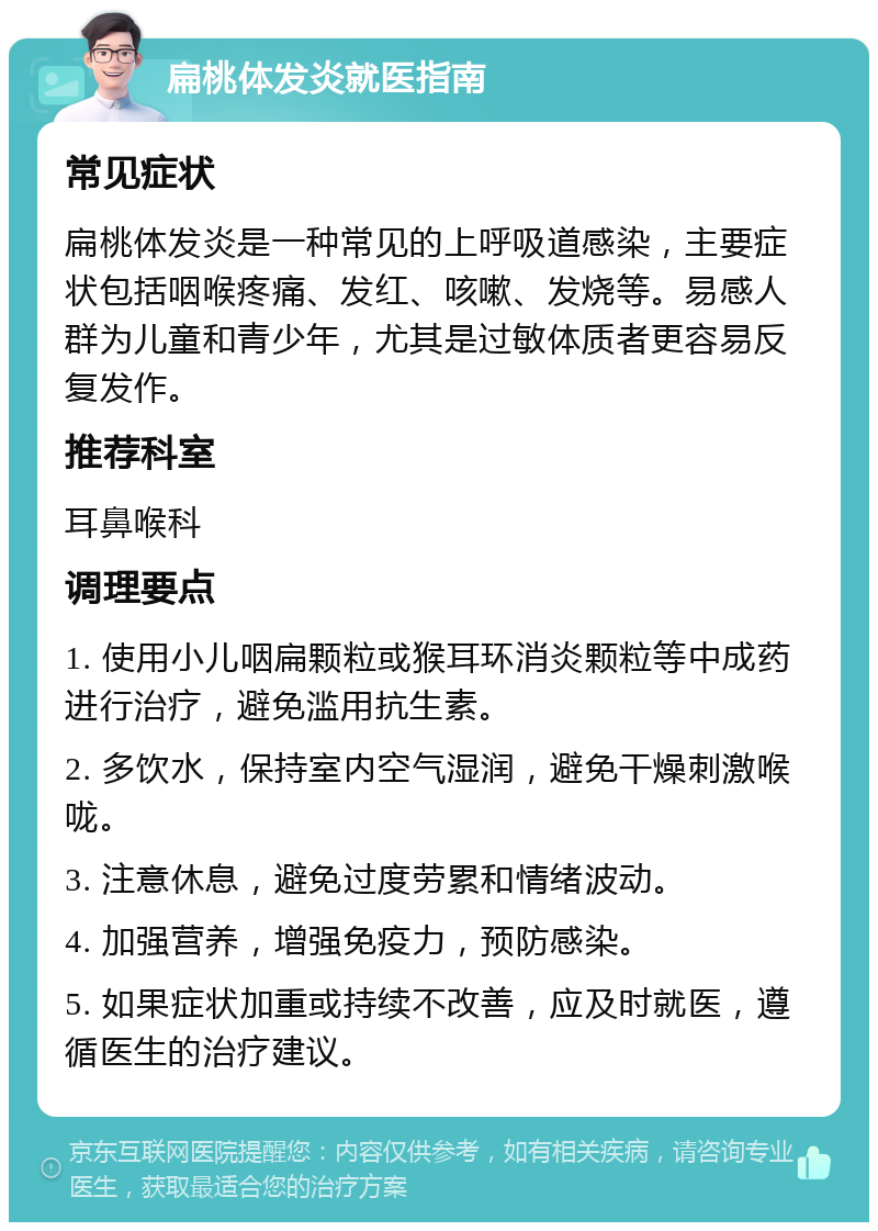 扁桃体发炎就医指南 常见症状 扁桃体发炎是一种常见的上呼吸道感染，主要症状包括咽喉疼痛、发红、咳嗽、发烧等。易感人群为儿童和青少年，尤其是过敏体质者更容易反复发作。 推荐科室 耳鼻喉科 调理要点 1. 使用小儿咽扁颗粒或猴耳环消炎颗粒等中成药进行治疗，避免滥用抗生素。 2. 多饮水，保持室内空气湿润，避免干燥刺激喉咙。 3. 注意休息，避免过度劳累和情绪波动。 4. 加强营养，增强免疫力，预防感染。 5. 如果症状加重或持续不改善，应及时就医，遵循医生的治疗建议。