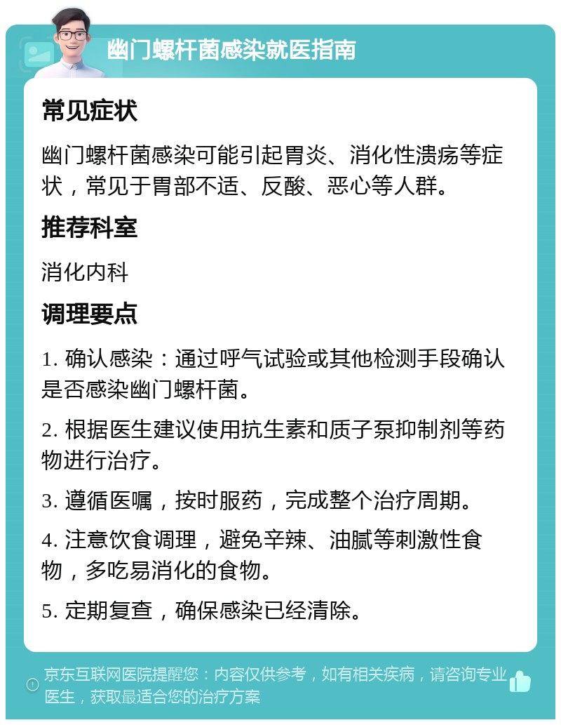 幽门螺杆菌感染就医指南 常见症状 幽门螺杆菌感染可能引起胃炎、消化性溃疡等症状，常见于胃部不适、反酸、恶心等人群。 推荐科室 消化内科 调理要点 1. 确认感染：通过呼气试验或其他检测手段确认是否感染幽门螺杆菌。 2. 根据医生建议使用抗生素和质子泵抑制剂等药物进行治疗。 3. 遵循医嘱，按时服药，完成整个治疗周期。 4. 注意饮食调理，避免辛辣、油腻等刺激性食物，多吃易消化的食物。 5. 定期复查，确保感染已经清除。