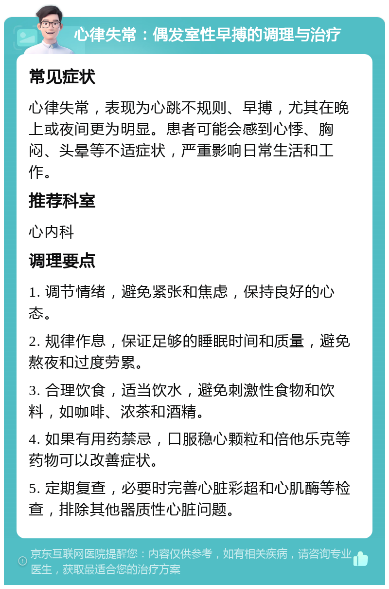 心律失常：偶发室性早搏的调理与治疗 常见症状 心律失常，表现为心跳不规则、早搏，尤其在晚上或夜间更为明显。患者可能会感到心悸、胸闷、头晕等不适症状，严重影响日常生活和工作。 推荐科室 心内科 调理要点 1. 调节情绪，避免紧张和焦虑，保持良好的心态。 2. 规律作息，保证足够的睡眠时间和质量，避免熬夜和过度劳累。 3. 合理饮食，适当饮水，避免刺激性食物和饮料，如咖啡、浓茶和酒精。 4. 如果有用药禁忌，口服稳心颗粒和倍他乐克等药物可以改善症状。 5. 定期复查，必要时完善心脏彩超和心肌酶等检查，排除其他器质性心脏问题。