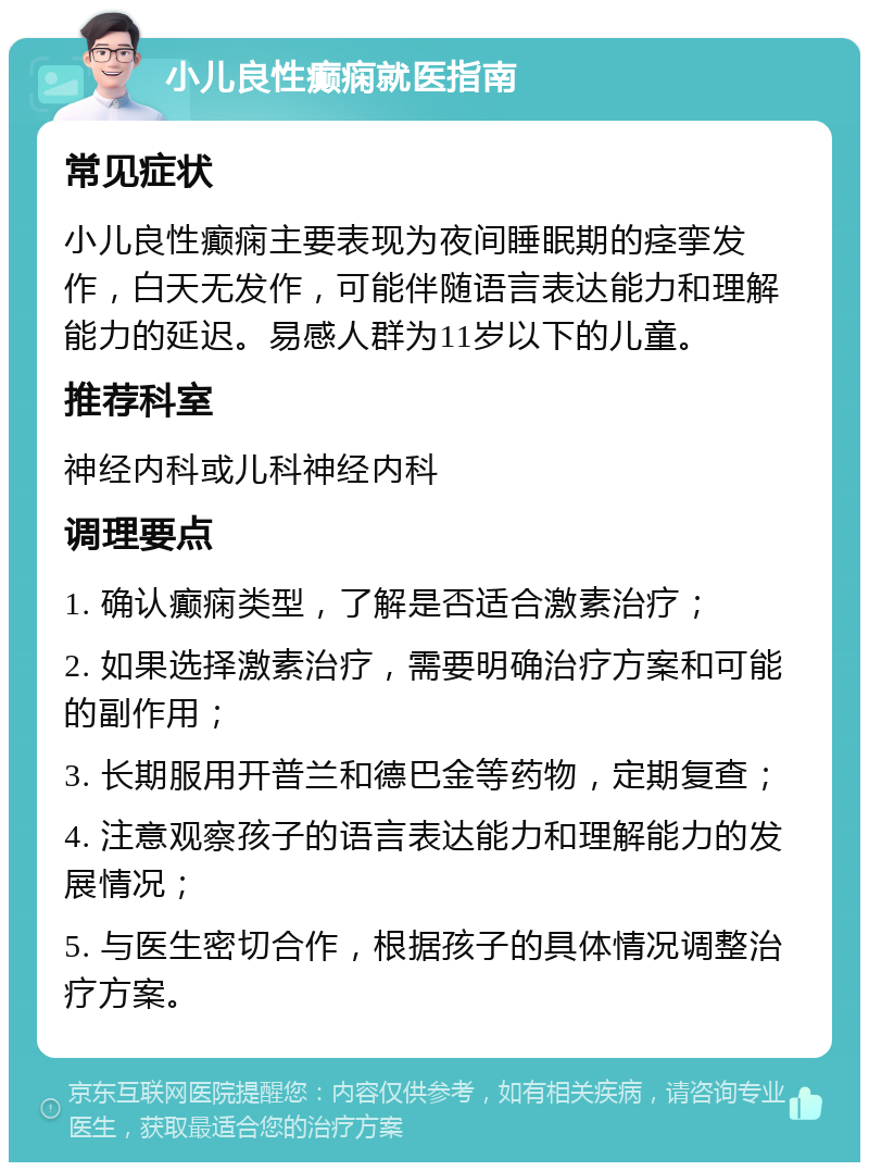 小儿良性癫痫就医指南 常见症状 小儿良性癫痫主要表现为夜间睡眠期的痉挛发作，白天无发作，可能伴随语言表达能力和理解能力的延迟。易感人群为11岁以下的儿童。 推荐科室 神经内科或儿科神经内科 调理要点 1. 确认癫痫类型，了解是否适合激素治疗； 2. 如果选择激素治疗，需要明确治疗方案和可能的副作用； 3. 长期服用开普兰和德巴金等药物，定期复查； 4. 注意观察孩子的语言表达能力和理解能力的发展情况； 5. 与医生密切合作，根据孩子的具体情况调整治疗方案。