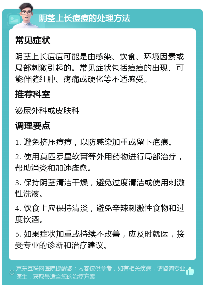 阴茎上长痘痘的处理方法 常见症状 阴茎上长痘痘可能是由感染、饮食、环境因素或局部刺激引起的。常见症状包括痘痘的出现、可能伴随红肿、疼痛或硬化等不适感受。 推荐科室 泌尿外科或皮肤科 调理要点 1. 避免挤压痘痘，以防感染加重或留下疤痕。 2. 使用莫匹罗星软膏等外用药物进行局部治疗，帮助消炎和加速痊愈。 3. 保持阴茎清洁干燥，避免过度清洁或使用刺激性洗液。 4. 饮食上应保持清淡，避免辛辣刺激性食物和过度饮酒。 5. 如果症状加重或持续不改善，应及时就医，接受专业的诊断和治疗建议。