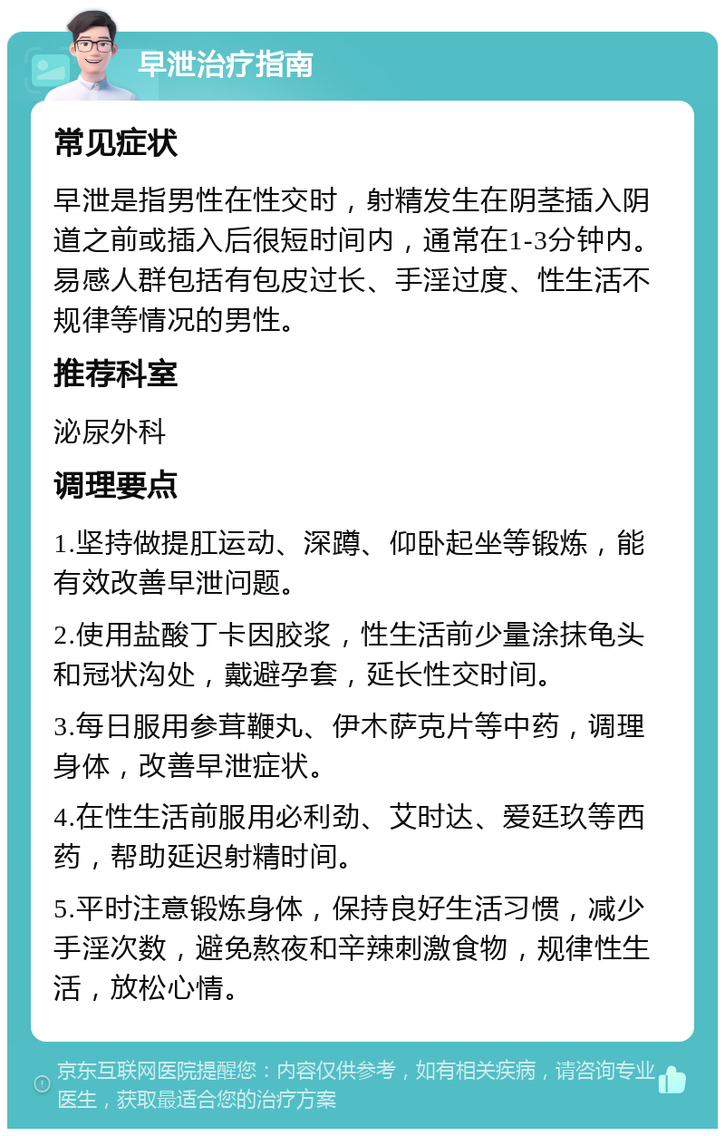 早泄治疗指南 常见症状 早泄是指男性在性交时，射精发生在阴茎插入阴道之前或插入后很短时间内，通常在1-3分钟内。易感人群包括有包皮过长、手淫过度、性生活不规律等情况的男性。 推荐科室 泌尿外科 调理要点 1.坚持做提肛运动、深蹲、仰卧起坐等锻炼，能有效改善早泄问题。 2.使用盐酸丁卡因胶浆，性生活前少量涂抹龟头和冠状沟处，戴避孕套，延长性交时间。 3.每日服用参茸鞭丸、伊木萨克片等中药，调理身体，改善早泄症状。 4.在性生活前服用必利劲、艾时达、爱廷玖等西药，帮助延迟射精时间。 5.平时注意锻炼身体，保持良好生活习惯，减少手淫次数，避免熬夜和辛辣刺激食物，规律性生活，放松心情。